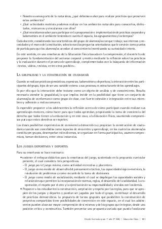 Diseño Curricular para 1° año (7° ESB) | Educación Física | 141
• Nosotros somos parte de la naturaleza, ¿qué debemos saber para realizar prácticas que preserven
estos ambientes?
• ¿Qué actividades motrices podemos realizar en los ambientes naturales para conocerlos, disfru-
tarlos, recrearnos y vincularnos con ellos?
• ¿Qué necesitamos saber para participar en la programación e implementación de prácticas corporales y
ludomotrices en el ambiente teniendo en cuenta el espacio, los agrupamientos y los tiempos?
Cada docente, considerando las características del grupo de alumnos/as con que trabaje, sus intereses y ne-
cesidades y el marco de la institución, seleccionará las preguntas orientadoras que le servirán como puntos
de partida para que los alumnos/as accedan al conocimiento incentivando su curiosidad e interés.
En este sentido, en una enseñanza de la Educación Física basada en la comprensión, el docente ha de
proponer la fundamentación del accionar corporal y motriz mediante la reflexión sobre las prácticas
y la evaluación durante el proceso de aprendizaje, complementadas con la búsqueda de información
–textos, videos, revistas, entre otros posibles–.
LA GRUPALIDAD Y LA CONSTRUCCIÓN DE CIUDADANÍA
Cuando se realizan prácticas gimnásticas, expresivas, ludomotrices y deportivas, la interacción entre los parti-
cipantes del grupo, lejos de ser una variable externa a sus procesos, es estructurante de los aprendizajes.
Es por ello que la interacción debe tratarse como un objeto de análisis y de conocimiento. Resulta
necesario atender la grupalidad, lo que implica incidir en la posibilidad que tiene un conjunto de
alumnos/as de conformarse como grupo de clase, con fuerte cohesión e integración entre sus miem-
bros y adhesión a metas comunes.
Es esperable proponer a los adolescentes la reflexión acerca de cómo participan cuando realizan sus
aprendizajes motores, cómo hacer para que todos aprendan, propiciando la toma de conciencia del
derecho que todos tienen a la educación y, en este caso, a la Educación Física, asumiendo compromi-
sos para que estos derechos se respeten.
Las clases posibilitan experiencias de convivencia democrática y propician la construcción de ciuda-
danía cuando son concebidas como espacios de encuentro y aprendizaje, en los cuales los alumnos/as
constituyen grupos, desempeñan roles diversos, se organizan en forma participativa, asumen compro-
misos, toman decisiones, entre otras instancias.
LOS JUEGOS DEPORTIVOS Y DEPORTES
Para su enseñanza se hace necesario:
• sostener el enfoque didáctico para la enseñanza del juego, sustentado en la propuesta curricular
presente, el cual considera tres perspectivas.
- El juego por el juego mismo, como actividad recreativa y placentera.
- El juego como medio de desarrollo del pensamiento táctico, las capacidades lógico-motrices, la
resolución de problemas y como escuela de la toma de decisiones.
- El juego como medio de socialización, mediante el cual se despliegan las capacidades sociales y
relacionales que permiten la incorporación de normas, reglas, el desarrollo de la solidaridad, la co-
operación, el respeto por el otro y la ejercitación de su responsabilidad y vínculos con los demás.
• Proponer a los estudiantes la construcción, aceptación y respeto por las reglas, para que se apro-
pien de los juegos y deportes y puedan ser jugados por todo el grupo, contribuye al desarrollo
de prácticas democráticas. La propuesta de tareas grupales que posibiliten la construcción de
proyectos compartidos tiene posibilidades de concreción en este espacio, en el cual los adoles-
centes pueden alcanzar mayor comprensión de sí mismos y de los grupos que integran, desde una
posición crítica y constructiva. También presentar una propuesta variada que pueda focalizarse
 