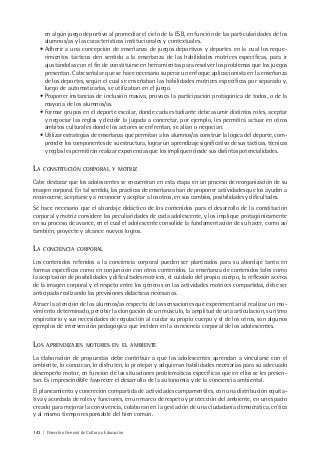 142 | Dirección General de Cultura y Educación
en algún juego deportivo al promediar el ciclo de la ESB, en función de las particularidades de los
alumnos/as y las características institucionales y contextuales.
• Adherir a una concepción de enseñanza de juegos deportivos y deportes en la cual los reque-
rimientos tácticos den sentido a la enseñanza de las habilidades motrices específicas, para ir
ajustándolas con el fin de constituirse en herramientas para resolver los problemas que los juegos
presentan. Cabe señalar que se hace necesario superar un enfoque aplicacionista en la enseñanza
de los deportes, según el cual se enseñaban las habilidades motrices específicas por separado y,
luego de automatizarlas, se utilizaban en el juego.
• Proponer instancias de inclusión masiva, provoca la participación protagónica de todos, o de la
mayoría de los alumnos/as.
• Formar grupos en el deporte escolar, donde cada estudiante debe asumir distintos roles, aceptar
y negociar las reglas y decidir la jugada a concretar, por ejemplo, les permitirá actuar en otros
ámbitos culturales donde los actores se enfrentan, se alían o negocian.
• Utilizar estrategias de enseñanza que permitan a los alumnos/as construir la lógica del deporte, com-
prender los componentes de su estructura, lograr un aprendizaje significativo de sus tácticas, técnicas
y reglas les permitirán realizar experiencias que los impliquen desde sus distintas potencialidades.
LA CONSTITUCIÓN CORPORAL Y MOTRIZ
Cabe destacar que los adolescentes se encuentran en esta etapa en un proceso de reorganización de su
imagen corporal. En tal sentido, las prácticas de enseñanza han de proponer actividades que los ayuden a
reconocerse, aceptarse y a reconocer y aceptar a los otros, en sus cambios, posibilidades y dificultades.
Se hace necesario que el abordaje didáctico de los contenidos para el desarrollo de la constitución
corporal y motriz considere las peculiaridades de cada adolescente, y los implique protagónicamente
en su proceso de avance, en el cual el adolescente consolide la fundamentación de su hacer, como así
también, proyecte y alcance nuevos logros.
LA CONCIENCIA CORPORAL
Los contenidos referidos a la conciencia corporal pueden ser planteados para su abordaje tanto en
formas específicas como en conjunción con otros contenidos. La enseñanza de contenidos tales como
la aceptación de posibilidades y dificultades motrices, el cuidado del propio cuerpo, la reflexión acerca
de la imagen corporal y el respeto entre los géneros en las actividades motrices compartidas, debe ser
anticipada realizando las previsiones didácticas necesarias.
Atraer la atención de los alumnos/as respecto de las sensaciones que experimentan al realizar un mo-
vimiento determinado, percibir la elongación de un músculo, la amplitud de una articulación, su ritmo
respiratorio y sus necesidades de regulación al cuidar su propio cuerpo y el de los otros, son algunos
ejemplos de intervención pedagógica que inciden en la conciencia corporal de los adolescentes.
LOS APRENDIZAJES MOTORES EN EL AMBIENTE
La elaboración de propuestas debe contribuir a que los adolescentes aprendan a vincularse con el
ambiente, lo conozcan, lo disfruten, lo protejan y adquieran habilidades necesarias para su adecuado
desempeño motor, en función de las situaciones problemáticas específicas que en ellos se les presen-
tan. Es imprescindible favorecer el desarrollo de la autonomía y de la conciencia ambiental.
El planeamiento y concreción compartida de actividades campamentiles, con una distribución equita-
tiva y acordada de roles y funciones, en un marco de respeto y protección del ambiente, en un espacio
creado para mejorar la convivencia, colaboran en la gestación de una ciudadanía democrática, crítica
y al mismo tiempo responsable del bien común.
 