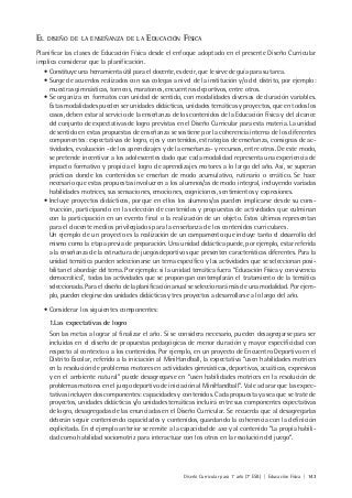 Diseño Curricular para 1° año (7° ESB) | Educación Física | 143
EL DISEÑO DE LA ENSEÑANZA DE LA EDUCACIÓN FÍSICA
Planificar las clases de Educación Física desde el enfoque adoptado en el presente Diseño Curricular
implica considerar que la planificación.
• Constituye una herramienta útil para el docente, es decir, que le sirve de guía para su tarea.
• Surge de acuerdos realizados con sus colegas a nivel de la institución y/o del distrito, por ejemplo:
muestras gimnásticas, torneos, maratones, encuentros deportivos, entre otros.
• Se organiza en formatos con unidad de sentido, con modalidades diversas de duración variables.
Estas modalidades pueden ser unidades didácticas, unidades temáticas y proyectos, que en todos los
casos, deben estar al servicio de la enseñanza de los contenidos de la Educación Física y del alcance
del conjunto de expectativas de logro previstas en el Diseño Curricular para esta materia. La unidad
de sentido en estas propuestas de enseñanza se sostiene por la coherencia interna de los diferentes
componentes: expectativas de logro, ejes y contenidos, estrategias de enseñanza, consignas de ac-
tividades, evaluación -de los aprendizajes y de la enseñanza- y recursos, entre otros. De este modo,
se pretende incentivar a los adolescentes dado que cada modalidad representa una experiencia de
impacto formativo y propicia el logro de aprendizajes motores a lo largo del año. Así, se superan
prácticas donde los contenidos se enseñan de modo acumulativo, rutinario o errático. Se hace
necesario que estas propuestas involucren a los alumnos/as de modo integral, incluyendo variadas
habilidades motrices, sus sensaciones, emociones, cogniciones, sentimientos y expresiones.
• Incluye proyectos didácticos, porque en ellos los alumnos/as pueden implicarse desde su cons-
trucción, participando en la selección de contenidos y propuestas de actividades que culminan
con la participación en un evento final o la realización de un objeto. Estos últimos representan
para el docente medios privilegiados para la enseñanza de los contenidos curriculares.
Un ejemplo de un proyecto es la realización de un campamento que incluye tanto el desarrollo del
mismo como la etapa previa de preparación. Una unidad didáctica puede, por ejemplo, estar referida
a la enseñanza de la estructura de juegos deportivos que presenten características diferentes. Para la
unidad temática pueden seleccionarse un tema específico y las actividades que se seleccionan posi-
bilitan el abordaje del tema. Por ejemplo: si la unidad temática fuera “Educación Física y convivencia
democrática”, todas las actividades que se propongan contemplarán el tratamiento de la temática
seleccionada. Para el diseño de la planificación anual se seleccionará más de una modalidad. Por ejem-
plo, pueden elegirse dos unidades didácticas y tres proyectos a desarrollarse a lo largo del año.
• Considerar los siguientes componentes:
1.Las expectativas de logro
Son las metas a lograr al finalizar el año. Si se considera necesario, pueden desagregarse para ser
incluidas en el diseño de propuestas pedagógicas de menor duración y mayor especificidad con
respecto al contexto o a los contenidos. Por ejemplo, en un proyecto de Encuentro Deportivo en el
Distrito Escolar, referido a la iniciación al MiniHandball, la expectativa “usen habilidades motrices
en la resolución de problemas motores en actividades gimnásticas, deportivas, acuáticas, expresivas
y en el ambiente natural” puede desagregarse en “usen habilidades motrices en la resolución de
problemas motores en el juego deportivo de iniciación al MiniHandball”. Vale aclarar que las expec-
tativas incluyen dos componentes: capacidades y contenidos. Cada propuesta ya sea que se trate de
proyectos, unidades didácticas y/o unidades temáticas incluirá entre sus componentes expectativas
de logro, desagregadas de las enunciadas en el Diseño Curricular. Se recuerda que al desagregarlas
deberán seguir conteniendo capacidades y contenidos, guardando la coherencia con la definición
explicitada. En el ejemplo anterior se remite a la capacidad de uso y al contenido “La propia habili-
dad como habilidad sociomotriz para interactuar con los otros en la resolución del juego”.
 