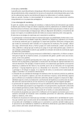 144 | Dirección General de Cultura y Educación
2. Los ejes y contenidos
La planificación anual del profesor/a, integrada por diferentes modalidades del tipo de las menciona-
das precedentemente, debe comprender los tres ejes y el conjunto de contenidos previstos para el año,
con las adecuaciones que las características del grupo, las instituciones y el contexto, requieran.
Cada eje permite focalizar la intencionalidad de la enseñanza y resulta conveniente incluirlos
integradamente en las propuestas pedagógicas.
3. Las estrategias de enseñanza
Se parte de concebir como estrategia de enseñanza a todas las formas de intervención que emplea
el docente para facilitar el logro de saberes corporales, motrices, ludomotrices en ambientes diversos.
Estas formas hacen referencia a las consignas, las actividades motrices que propone, el modo en que se
comunica con los alumnos/as, los lenguajes que utiliza, la disposición del ambiente, el movimiento del
cuerpo en el espacio, el acondicionamiento del medio, los recursos materiales, entre otros aspectos.
Al seleccionar estrategias de enseñanza será conveniente considerar:
− La participación e inclusión de todos los alumnos/as según sus posibilidades, limitaciones e inte-
reses en las diferentes actividades corporales, ludomotrices, deportivas, expresivas y en relación
con diversos ambientes que se propongan. Es importante planificar diferentes consignas para
que todos los alumnos/as estén incluidos en la propuesta de enseñanza. Por ejemplo, colocar
una soga a determinada altura y formar grupos de cuatro alumnos/as y darles una pelota de
voley, pidiendo a cada grupo que construya un juego en el que todos puedan jugar, consiste en
una consigna suficientemente abierta que posibilita la inclusión de todos los alumnos/as según
sus diferentes posibilidades.
− El diseño de tareas motrices que promuevan la solidaridad, la cooperación, el esfuerzo compar-
tido para el logro de un objetivo común, y la aceptación del ganar o perder como una circuns-
tancia, entre otras posibles.
− Llevar adelante una gestión participativa de la clase, que incluya a los adolescentes en la ela-
boración de las propuestas, propiciando la construcción de sistemas de representatividad en la
toma de decisiones. Por ejemplo, el docente solicita a los alumnos/as que diseñen un encuentro
deportivo, la elaboración del fixture y los acuerdos acerca de su realización con las siguientes
premisas: 1. El juego deportivo que se va a desarrollar en el encuentro. 2. El derecho de todos
a participar 3. El trabajo en equipo. 4. La asunción de roles y la construcción consensuada de
reglas 5. Contribuir a la convivencia democrática.
− La inclusión de una variedad de estrategias de enseñanza entre las cuales se presente un problema
a resolver, una situación a explorar, una tarea de enseñanza recíproca, tareas definidas, espacios
para la reflexión y la creatividad en diferentes ambientes, donde se propicie la mejora de la dispo-
nibilidad corporal y motriz, la elaboración y confrontación de hipótesis y la construcción de acuer-
dos acerca de acciones motrices, de una secuencia o una jugada, por citar algunos ejemplos.
− La priorización de aquellas situaciones en las que los adolescentes deban implementar propues-
tas de actividades que propicien su protagonismo en la programación, organización y desarrollo
de actividades gimnásticas, lúdico-deportivas, de intervención comunitaria, expresivas en dife-
rentes ambientes, que favorezcan la integración de la familia y la comunidad educativa.
− El acuerdo de propuestas que surjan de la confluencia de los espacios curriculares para el tra-
tamiento articulado de temáticas como sexualidad, prevención de adicciones, alimentación,
higiene y violencia, entre otros.
− El diseño de situaciones de enseñanza que atiendan a la hipótesis de la variabilidad de la prác-
tica, que sostiene que la construcción de las habilidades motrices se realiza más eficientemente
si la práctica de la habilidad es variable que si es constante. La práctica variable implica que en
la ejecución de una habilidad se modifican las diferentes dimensiones y parámetros: distancia,
peso y textura del móvil, tamaño del blanco, entre otras.
 