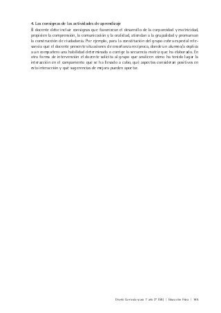 Diseño Curricular para 1° año (7° ESB) | Educación Física | 145
4. Las consignas de las actividades de aprendizaje
El docente debe incluir consignas que favorezcan el desarrollo de la corporeidad y motricidad,
propicien la comprensión, la comunicación y la oralidad, atiendan a la grupalidad y promuevan
la construcción de ciudadanía. Por ejemplo, para la constitución del grupo cobra especial rele-
vancia que el docente presente situaciones de enseñanza recíproca, donde un alumno/a explica
a un compañero una habilidad determinada o corrige la secuencia motriz que ha elaborado. En
otra forma de intervención el docente solicita al grupo que analicen cómo ha tenido lugar la
interacción en el campamento que se ha llevado a cabo, qué aspectos consideran positivos en
esta interacción y qué sugerencias de mejora pueden aportar.
 