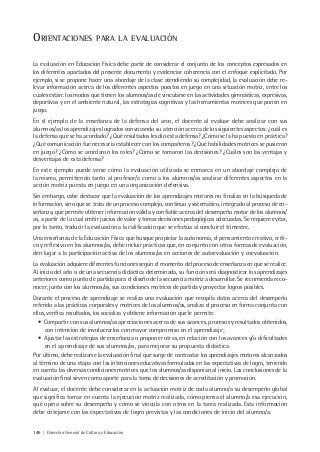 146 | Dirección General de Cultura y Educación
ORIENTACIONES PARA LA EVALUACIÓN
La evaluación en Educación Física debe partir de considerar el conjunto de los conceptos expresados en
los diferentes apartados del presente documento y evidenciar coherencia con el enfoque explicitado. Por
ejemplo, si se propone hacer una abordaje de la clase atendiendo su complejidad, la evaluación debe re-
levar información acerca de los diferentes aspectos puestos en juego en una situación motriz, entre los
cuales están: los modos que tienen los alumnos/as de vincularse en las actividades gimnásticas, expresivas,
deportivas y en el ambiente natural, las estrategias cognitivas y las herramientas motrices que ponen en
juego.
En el ejemplo de la enseñanza de la defensa del arco, el docente al evaluar debe analizar con sus
alumnos/as los aprendizajes logrados convocando su atención acerca de los siguientes aspectos: ¿cuál es
la defensa que se ha acordado? ¿Qué resultados les dio esta defensa? ¿Cómo se la ha puesto en práctica?
¿Qué comunicación fue necesaria establecer con los compañeros? ¿Qué habilidades motrices se pusieron
en juego? ¿Cómo se acordaron los roles? ¿Cómo se tomaron las decisiones? ¿Cuáles son las ventajas y
desventajas de esta defensa?
En este ejemplo puede verse cómo la evaluación utilizada se enmarca en un abordaje complejo de
la misma, permitiendo tanto al profesor/a como a los alumnos/as analizar diferentes aspectos en la
acción motriz puesta en juego en una organización defensiva.
Sin embargo, cabe destacar que la evaluación de los aprendizajes motores no finaliza en la búsqueda de
información, sino que se trata de un proceso complejo, continuo y sistemático, integrado al proceso de en-
señanza, que permite obtener información válida y confiable acerca del desempeño motor de los alumnos/
as, a partir de la cual emitir juicios de valor y tomar decisiones pedagógicas adecuadas. Se requiere evitar,
por lo tanto, traducir la evaluación a la calificación que se efectúa al concluir el trimestre.
Una enseñanza de la Educación Física que busque propiciar la autonomía, el pensamiento creativo, críti-
co y reflexivo en los alumnos/as, debe incluir prácticas que, en conjunto con otras formas de evaluación,
den lugar a la participación activa de los alumnos/as en acciones de autoevaluación y coevaluación.
La evaluación adquiere diferentes funciones según el momento del proceso de enseñanza en que se realice.
Al inicio del año o de una secuencia didáctica determinada, su función será diagnosticar los aprendizajes
anteriores como punto de partida para el diseño de la secuencia motriz a desarrollar. Se recomienda reco-
nocer, junto con los alumnos/as, sus condiciones motrices de partida y proyectar logros posibles.
Durante el proceso de aprendizaje se realiza una evaluación que recopila datos acerca del desempeño
referido a las prácticas corporales y motrices de los alumnos/as, analiza el proceso en forma conjunta con
ellos, verifica resultados, los socializa y obtiene información que le permite:
• Compartir con sus alumnos/as apreciaciones acerca de sus avances, procesos y resultados obtenidos,
con intención de involucrarlos con mayor compromiso en el aprendizaje;
• Ajustar las estrategias de enseñanza o proponer otras, en relación con los avances y/o dificultades
en el aprendizaje de sus alumnos/as, para mejorar su propuesta didáctica.
Por último, debe realizarse la evaluación final que surge de contrastar los aprendizajes motores alcanzados
al término de una etapa con las intenciones educativas formuladas en las expectativas de logro, teniendo
en cuenta las diversas condiciones motrices que los alumnos/as disponían al inicio. Las conclusiones de la
evaluación final sirven como aporte para la toma de decisiones de acreditación y promoción.
Al evaluar, el docente debe considerar en la actuación motriz de cada alumno/a su desempeño global
que significa tomar en cuenta la ejecución motriz realizada, cómo piensa el alumno/a esa ejecución,
qué opina sobre su desempeño y cómo se vincula con otros en la tarea realizada. Esta información
debe cotejarse con las expectativas de logro previstas y las condiciones de inicio del alumno/a.
 