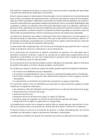 Diseño Curricular para 1° año (7° ESB) | Educación Física | 147
Cabe señalar la importancia de tomar en cuenta tanto el proceso como los resultados del aprendizaje
y las diferentes dimensiones implicadas en los mismos.
Se hace necesario superar el reduccionismo frecuente según el cual la evaluación en la materia Educación
Física se limita a la medición del rendimiento motor, en particular utilizando una batería de test estandari-
zados que miden capacidades condicionales y ejecuciones de modelos técnicos-deportivos. Las evaluacio-
nes sobre el desarrollo de las capacidades condicionales (resistencia, fuerza, velocidad y flexibilidad) de tipo
cuantitativo, no deben ser utilizadas como información determinante para la acreditación, calificación y
promoción de los alumnos/as, sino que serán empleadas como datos que les permitan reconocer y mejorar
su propia constitución y condición corporal. La evaluación de dichas capacidades se orientará a relevar los
saberes sobre los procedimientos y técnicas necesarias para ejecutar y/o mejorar esas capacidades.
Las técnicas de evaluación para utilizar en Educación Física son la observación y la interrogación. La
observación puede ser espontánea o sistemática. Para que la observación sea sistemática, debe ser in-
tencionada, planificada y acompañada por un instrumento de registro confeccionado por el docente
de acuerdo con la situación de evaluación seleccionada.
La observación debe complementarse con la técnica de interrogación que puede llevarse a cabo por
medio de pruebas de ejecución, cuestionarios u otros instrumentos.
En la construcción del instrumento se deberán contemplar los aspectos y los indicadores que le
permitirán al docente recolectar y registrar las acciones de los alumnos/as, comparándolas con los
indicadores y asignándoles un valor. Esta comprobación le permitirá inferir el grado de apropiación
de los contenidos por parte de cada alumno/a.
En la construcción de los instrumentos deben incluirse indicadores. Sin pretender agotar la definición
de posibles indicadores, se incluyen algunos ejemplos a continuación.
Por ejemplo, para evaluar la conciencia corporal alcanzada, pueden emplearse los siguientes indicadores:
• si reconocen las habilidades motrices disponibles;
• si reconocen su disponibilidad de fuerza, resistencia, velocidad de desplazamiento, flexibilidad.
• Si se sienten incluidos en el grupo de clase evidenciando integración activa en juegos y activida-
des grupales;
• si experimentan un sentimiento de satisfacción personal por su propia corporeidad.
Si se pretende evaluar el uso de habilidades para participar en juegos deportivos grupales, pueden
considerarse los siguientes indicadores:
• uso oportuno y eficaz de habilidades motrices específicas en la resolución de situaciones de juego;
• comprensión de la estructura del juego;
• asunción activa de roles;
• resolución táctica de situaciones de juego, en ataque y/o defensa;
• actitud de apoyo al compañero en función de cada situación específica del juego;
• comprensión de las reglas y su aplicación en el juego limpio.
La ejemplificación anterior no es exhaustiva, porque debe ser completada por cada docente en fun-
ción de su proyecto áulico y de acuerdo con criterios que determinan el énfasis de la evaluación.
El docente tendrá en cuenta, en el momento de observar y evaluar sistemáticamente, los criterios
acordados, los indicadores y registros previamente diseñados y comunicados.
A continuación, se describe una situación de evaluación inicial como una alternativa entre otras posibles:
 