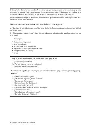 148 | Dirección General de Cultura y Educación
El docente les dice a los alumnos/as: “hoy vamos a jugar, pero primero nos tenemos que preparar,
pónganse en parejas. Cada pareja se pondrá de acuerdo sobre las actividades que va a realizar, uno
le da la actividad al otro durante 10´ y hace con su compañero lo mismo que le propone”.
En esta primera consigna el profesor/a intenta relevar qué aproximaciones a las capacidades mo-
toras han tenido sus alumnos/as.
Mientras los alumnos/as realizan esta actividad el docente registra:
a. ¿Qué tipo de actividades aparecen? De movilidad articular, de desplazamientos, de flexibilidad,
de fuerza, otras.
b. ¿Cómo realizan los ejercicios? ¿Usan técnicas adecuadas o inadecuadas para la ejecución de los
ejercicios?
Por ejemplo:
• el cuidado de la postura;
• amplitud articular;
• uso adecuado de la respiración;
• la posición de los segmentos corporales;
• la regulación del esfuerzo;
• otros.
Luego el profesor/a reúne a sus alumnos/as y les pregunta:
1.¿Qué ejercicios hicieron?
2.¿Por qué algunos corrieron y otros no?
3.¿Para qué sirve lo que hicieron?
A continuación pide que se pongan de acuerdo sobre un juego al que quieran jugar y
observa.
• ¿Pueden acordar las reglas?
• ¿Delimitan el espacio? ¿Cómo lo usan?
• ¿Cómo arman los equipos?
• ¿Cómo se toman las decisiones?
• ¿Qué habilidades utilizan?
• ¿Emplean alguna forma de defensa o ataque?
• ¿Cómo se comunican?
• ¿Cómo hacen el arbitraje del juego?
• ¿Disfrutan del juego? ¿Quiénes?
 
