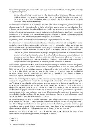 14 | Dirección General de Cultura y Educación
Cada cultura pregunta y responde desde su contexto y desde su sensibilidad, construyendo un ámbito
de significación propio.
La interculturalidad implica reconocer el valor único de cada interpretación del mundo. La acti-
tud intercultural en la educación consiste pues, en crear la conciencia de la interrelación entre
persona y entorno, y entre los diversos universos culturales; significa, adoptar como categoría
básica del conocimiento la relación.2
La escuela trabaja como una institución social con voluntad inclusora e integradora, y con capacidad para
albergar proyectos de futuro, aún en los contextos más críticos. Las diversas experiencias educativas desa-
rrolladas en la provincia intentan hallar códigos y significados que encuentren nuevos sentidos a su tarea.
La interculturalidad como concepción y posicionamiento en este Diseño Curricular significa el tratamiento de
la diversidad, las visiones de y sobre los otros en los escenarios escolares, los desafíos e implicancias para una
pedagogía intercultural, sus límites y potencialidades para la acción escolar.
La primera premisa es: somos y nos constituimos en “sujetos en relación con otros”.
En cada escuela y en cada aula, la experiencia educativa se desarrolla en la diversidad, la desigualdad y la dife-
rencia. Su tratamiento dependerá del carácter de las intervenciones y las creencias y valores que las sustentan,
es decir, de cómo cada sujeto y cada institución, crea la imagen de esos otros con los que deben compartir es-
pacios y momentos, y cómo esa imagen repercute en el vínculo pedagógico y social que se crea entre ellos.
La visión de y sobre los otros define los principales objetivos y contenidos de la escuela, define la
enseñanza, la interpretación de las causas de las dificultades escolares y sus posibles soluciones. En
consecuencia, genera diversas prácticas educativas, según lo que se considere que es la misión o
finalidad de la escuela, y por ende, qué deben hacer los y las docentes, condicionando las ideas sobre
por qué aprenden o no aprenden los alumnos/as y en este caso, cómo solucionarlo.3
Las diferentes representaciones de y sobre los otros producen respuestas institucionales. Por ejemplo,
la asimilación de los otros como uniformización u homogenización ha sido una de las respuestas
históricas que el sistema educativo ha dado a la diversidad. La asimilación del diferente y no la acep-
tación de la diferencia ha traído como consecuencia la anulación, la negativizacion o la invisibilidad
de otras prácticas culturales, saberes y experiencias para la imposición de aquello que se considera
mejor o ha logrado instalarse como legítimo.
Otra visión estereotipante es aquella que lee las desigualdades sociales y económicas como diversi-
dades culturales, confundiendo diversidad con desigualdad. Emparentar “diversidad” con “desigual-
dad” legitima la reproducción de la exclusión y sus consecuencias didácticas se manifiestan, entre
otras formas, en el tratamiento diferenciado de los contenidos curriculares. Separar diversidad y
desigualdad implica un acto de reconocimiento de que existen prácticas que no son producto de la
diversidad de los grupos, sino consecuencias de las desigualdades sociales y económicas, y que dichas
desigualdades no sólo no ameritan un tratamiento diferenciado de los contenidos, sino que implican
como decisión fundamental concebir que todos y todas tienen el derecho al acceso, la enseñanza y el
aprendizaje de los contenidos que transmite la escuela.
En este sentido se cuestionan la idea de “tolerancia” porque implicaría aceptar y compartir con los
otros “diferentes”, “diversos”, siempre y cuando nadie cambie de lugar, y la idea de “riesgo educativo”,
que define el lugar recortado de esos otros que son tolerados. Por lo tanto, las condiciones en las que
se producen los procesos institucionales de enseñanza y aprendizaje se ven afectados para todos los
alumnos/as y no sólo los que están supuestamente en riesgo, los que son “tolerados”.
Concebir a la escuela como lugar de inclusión de los alumnos/as, como sujetos de diversidad, afecta
directamente la concepción y producción pedagógico-didáctica.
2
Ibídem, p. 13.
3
Ibídem, p. 13.
 