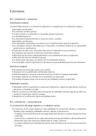 Diseño Curricular para 1° año (7° ESB) | Educación Física | 149
CONTENIDOS
EJE: CORPOREIDAD Y MOTRICIDAD
Constitución corporal
Las capacidades motoras y su tratamiento polivalente e integrado para la constitución corporal.
Capacidades condicionales
• La resistencia aeróbica general.
• La fuerza rápida y su desarrollo en los grandes grupos musculares.
• La flexibilidad general.
• La velocidad de desplazamientos en trayectos cortos y variados.
Capacidades coordinativas
• Las capacidades coordinativas y su relación con la habilidad motora general y específica.
• Las actividades motrices adecuadas para el desarrollo, en distintos medios, de las capacidades
condicionales y coordinativas.
• El principio de salud como orientador básico para la realización de tareas motrices.
• La regulación del esfuerzo en diferentes situaciones motrices.
• Diferenciación de ritmos cardiorrespiratorios y los procedimientos para su regulación.
• Valoración del esfuerzo individual y grupal.
• La alimentación adecuada y su relación con las actividades motrices.
• Las actividades motrices significativas y placenteras como posibilidad preventiva de adicciones.
Conciencia corporal
• Reconocimiento del propio cuerpo y sus cambios.
• Aceptación de las posibilidades y dificultades motrices.
• Actitudes, posturas y formas de actuación motriz que inciden en la propia corporeidad.
• La imagen corporal y su relación con la autoestima y la autonomía.
• El cuidado del propio cuerpo y de los otros en las actividades motrices compartidas.
Habilidades motrices
• Habilidades motrices específicas en situaciones ludomotrices, deportivas, gimnásticas, acuáticas,
expresivas; su finalidad y sentido.
• Diseño y práctica de actividades para el desarrollo de habilidades motrices específicas, abiertas y
cerradas en situaciones motrices variadas.
• Aceptación de los diferentes niveles de habilidad motriz.
EJE: CORPOREIDAD Y SOCIOMOTRICIDAD
La construcción del juego deportivo y el deporte escolar
• La estructura de los juegos deportivos como posibilidad de construcción solidaria y compartida:
finalidad, regla, estrategias, habilidades motrices, espacios y comunicación.
- Finalidad y forma de definición de los juegos deportivos abiertos y cerrados. Aceptación de los
resultados.
- Construcción y aceptación de las reglas adecuadas para jugar participativa y democráticamente.
- Resolución táctica de situaciones simplificadas de ataque y defensa.
- La propia habilidad como habilidad sociomotriz para interactuar con los otros en la resolución
del juego.
 
