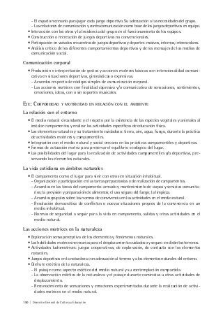 150 | Dirección General de Cultura y Educación
- El espacio necesario para jugar cada juego deportivo. Su adecuación a las necesidades del grupo.
- Las relaciones de comunicación y contracomunicación como base de los juegos deportivos en equipo.
• Interacción con los otros y la Incidencia del grupo en el funcionamiento de los equipos.
• Construcción o recreación de juegos deportivos no convencionales.
• Participación en variados encuentros de juegos deportivos y deportes: masivos, internos, interescolares.
• Análisis crítico de los diferentes comportamientos deportivos y de los mensajes de los medios de
comunicación social.
Comunicación corporal
• Producción e interpretación de gestos y acciones motrices básicas con intencionalidad comuni-
cativa en situaciones deportivas, gimnásticas o expresivas.
- Acuerdos respecto de códigos simples de comunicación corporal.
- Las acciones motrices con finalidad expresiva y/o comunicativa de sensaciones, sentimientos,
emociones, ideas, con o sin soportes musicales.
EJE: CORPOREIDAD Y MOTRICIDAD EN RELACIÓN CON EL AMBIENTE
La relación con el entorno
• El medio natural circundante y el respeto por la existencia de las especies vegetales y animales al
instalar campamentos y realizar las actividades específicas de educación física.
• Los elementos naturales y su tratamiento cuidadoso: tierra, aire, agua, fuego, durante la práctica
de actividades motrices y campamentiles.
• Integración con el medio natural y social cercano en las prácticas campamentiles y deportivas.
• Formas de actuación motriz para preservar el equilibrio ecológico del lugar.
• Las posibilidades del lugar para la realización de actividades campamentiles y/o deportivas, pre-
servando los elementos naturales.
La vida cotidiana en ámbitos naturales
• El campamento como el lugar para vivir con otros en situación inhabitual.
- Organización y participación en las tareas preparatorias y de realización de campamentos.
- Acuerdos en las tareas del campamento: armado y mantenimiento de carpas y servicios comunita-
rios; la previsión y preparación de alimentos; el uso seguro del fuego; la limpieza.
- Acuerdos grupales sobre las normas de convivencia en las actividades en el medio natural.
- Resolución democrática de conflictos o nuevas situaciones propios de la convivencia en un
medio inhabitual.
- Normas de seguridad a seguir para la vida en campamento, salidas y otras actividades en el
medio natural.
Las acciones motrices en la naturaleza
• Exploración sensoperceptiva de los elementos y fenómenos naturales.
• Las habilidades motrices necesarias para el desplazamiento cuidadoso y seguro en distintos terrenos.
• Actividades ludomotrices: juegos cooperativos, de exploración, de contacto con los elementos
naturales.
• Juegos deportivos en la naturaleza con adecuación al terreno y a los elementos naturales del entorno.
• Disfrute estético de la naturaleza.
- El paisaje como aspecto estético del medio natural y su contemplación compartida.
- La observación estética de la naturaleza y el paisaje durante caminatas u otras actividades de
desplazamiento.
- Reconocimiento de sensaciones y emociones experimentadas durante la realización de activi-
dades motrices en el medio natural.
 