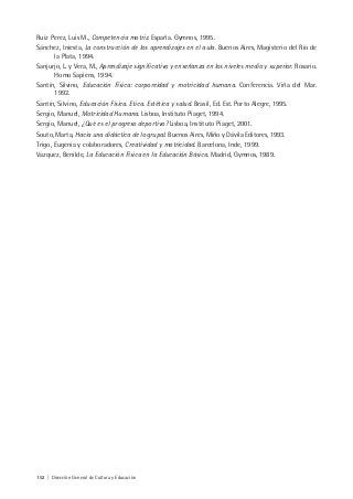 152 | Dirección General de Cultura y Educación
Ruiz Perez, Luis M., Competencia motriz. España. Gymnos, 1995.
Sánchez, Iniesta, La construcción de los aprendizajes en el aula. Buenos Aires, Magisterio del Río de
la Plata, 1994.
Sanjurjo, L. y Vera, M., Aprendizaje significativo y enseñanza en los niveles medio y superior. Rosario.
Homo Sapiens, 1994.
Santín, Silvino, Educación Física: corporeidad y motricidad humana. Conferencia. Viña del Mar.
1992.
Santín, Silvino, Educación Física. Etica. Estética y salud. Brasil, Ed. Est. Porto Alegre, 1995.
Sergio, Manuel, Motricidad Humana. Lisboa, Instituto Piaget, 1994.
Sergio, Manuel, ¿Qué es el progreso deportivo? Lisboa, Instituto Piaget, 2001.
Souto, Marta, Hacia una didáctica de lo grupal. Buenos Aires, Miño y Dávila Editores, 1993.
Trigo, Eugenia y colaboradores, Creatividad y motricidad. Barcelona, Inde, 1999.
Vazquez, Benilde, La Educación Física en la Educación Básica. Madrid, Gymnos, 1989.
 