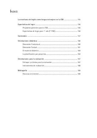 ÍNDICE
La enseñanza de Inglés como lengua extranjera en la ESB .................................155
Expectativas de logro ..........................................................................................................156
Propósitos generales para la ESB...........................................................................156
Expectativas de logro para 1° año (7° ESB)........................................................156
Contenidos ..............................................................................................................................157
Orientaciones didácticas ....................................................................................................160
Dimensión Contextual...............................................................................................160
Dimensión Textual......................................................................................................161
El material didáctico..................................................................................................164
La planificación por proyectos...............................................................................164
Orientaciones para la evaluación ...................................................................................167
Enfoque y criterios para la evaluación ................................................................167
Instrumentos de evaluación....................................................................................168
Bibliografía ............................................................................................................................169
Recursos en internet..................................................................................................169
 