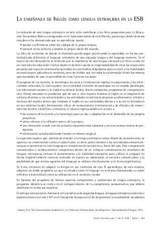 Diseño Curricular para 1° año (7° ESB) | Inglés | 155
LA ENSEÑANZA DE INGLÉS COMO LENGUA EXTRANJERA EN LA ESB
La inclusión de una lengua extranjera en este ciclo contribuye a los fines propuestos para la Educa-
ción Secundaria Básica, consignados en la fundamentación de este Diseño, puesto que desde diversos
estudios se ha demostrado que su aprendizaje puede:
• ayudar a reflexionar sobre los códigos de la propia lengua;
• conocer otras culturas y ampliar la propia visión del mundo.
La falta de contextos en donde el alumno/a pueda seguir practicando lo aprendido en forma con-
textualizada diferencia al lenguaje extranjero de una segunda lengua y del lenguaje materno. En el
marco de este documento se entiende que la enseñanza de una lengua extranjera se lleva a cabo en
un contexto de educación formal donde el docente asume la responsabilidad de crear las situaciones
propicias para que los alumnos/as aprendan los contenidos estipulados para su nivel y las habilidades
necesarias para aplicarlos en contexto, pero sin olvidar que no todos los alumnos/as tienen las mismas
oportunidades de usar lo aprendido en clase fuera de las aulas.
El progreso de las ciencias, la tecnología, las artes y la educación implica la cooperación y los inter-
cambios culturales, lo cual requiere una necesidad creciente de participar en un mundo plurilingüe.
Las telecomunicaciones y la industria cultural (video, discos compactos, programas de computación,
cine, libros) abundan en productos que de una u otra manera instalan el inglés en el imaginario de
culturas diversas, y las universidades y las actividades económicas preparan profesionales, artistas y
técnicos del mundo entero que emplean el inglés en sus actividades diarias y a su vez lo introducen
en sus ámbitos locales. Instrumento eficaz de comunicación internacional y de difusión de conoci-
mientos técnico-científicos y literarios, el idioma inglés posibilita el acceso a:
• los avances de la ciencia y la tecnología para su uso o adaptación en el desarrollo de los propios
proyectos;
• otras culturas y la reflexión acerca de la propia;
• una formación acorde con los actuales requerimientos laborales y con los nuevos modos de pro-
ducción;
• información actualizada desde fuentes en idioma original.
Lo expuesto implica que, además de atender a la lengua extranjera como objeto de conocimiento, se
apunta a su construcción como un saber hacer, es decir, poder atender a las necesidades comunicati-
vas que se presenten en este lenguaje en situaciones de uso dentro y fuera del aula. Esta competencia
comunicativa o communicative competence dentro de un enfoque comunicativo de enseñanza de
lenguas extranjeras, incluye el conocimiento y la habilidad necesarios para utilizar el lenguaje en
forma lingüísticamente correcta teniendo en cuenta su adecuación al contexto comunicativo y la
posibilidad de que ciertos aspectos del lenguaje se utilicen efectivamente y en forma significativa.
Se trata, entonces, de adquirir la lengua en sus contextos de uso. El aprendizaje, de esta manera,
adquiere un doble propósito, ya que se estudia tanto el lenguaje en sí mismo (formulando un saber
reflexivo y sistemático) como su utilización en el contexto escolar.
En función del propósito de formar usuarios competentes y autónomos en lengua extranjera, la
propuesta didáctica se centra en el enriquecimiento de la competencia comunicativa, que deberá
abordarse en todos sus aspectos.
El enfoque comunicativo-funcional en la enseñanza de segundas lenguas y lenguas extranjeras comienza a
implementarse en el año 1971 en el Consejo de Europa con el fin de promover la movilidad de estudiantes
1
Hymes, D. H., “On Communicative Competence”, in J. Pride and J. Holmes (eds.), Sociolinguistics. Harmondsworth, Penguin. 1972.
 