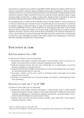 156 | Dirección General de Cultura y Educación
universitarios en esos países. En una primera etapa Wilkins (1976)2
distingue los enfoques sintéticos (en los
cuales los alumnos/as re-sintetizan aspectos lingüísticos enumerados en programas o libros de textos) y
enfoques analíticos (en los cuales los alumnos/as analizan la funcionalidad del input presentado). Durante
esta primera etapa del enfoque comunicativo-funcional se pretendió enseñar segundas lenguas y lenguas
extranjeras como comunicación y no para la comunicación, dejando de lado el aprendizaje de aspectos
formales del lenguaje como sistema y focalizándose sólo en su uso funcional en contexto.
En una segunda etapa, a comienzos de los años 80, surgió el enfoque basado en tareas enmarcado en
el enfoque comunicativo pero tratando de superar los problemas que este provocaba en la enseñanza
de segundas lenguas y lenguas extranjeras, en especial en contextos exolingües (donde los alumnos/as
no tienen la posibilidad de estar en contacto directo con el lenguaje que aprenden). En este enfoque
basado en tareas, creado por N. Prabhu3
, el foco sigue siendo el significado pero se enseña el material
lingüístico necesario a través de tareas. Estas tareas son actividades en las cuales los alumnos/as arti-
culan y utilizan diferentes aspectos del lenguaje (fonológicos, lexicales, gramaticales y contextuales),
las diferentes macro-habilidades (oralidad, comprensión auditiva, lecto-comprensión y escritura) y
diferentes estrategias de producción y comunicación.
EXPECTATIVAS DE LOGRO
PROPÓSITOS GENERALES PARA LA ESB
Se espera que al finalizar el ciclo, los alumnos/as:
• comprendan textos simples, narrativos, descriptivos e instruccionales, orales y escritos que res-
pondan a las características textuales y discursivas propuestas para cada año;
• produzcan mensajes escritos acerca de temas relacionados con la comunicación, el uso de los
recursos tecnológicos y el discurso literario;
• produzcan textos orales inteligibles relacionados con el tipo de texto propuesto para las situacio-
nes comunicativas planteadas en cada año;
• reconozcan y utilicen en forma oral y escrita el vocabulario básico relacionado con los temas
propuestos para cada año;
• participen y se comprometan con la interacción grupal y las prácticas comunicativas que facili-
tan el aprendizaje.
EXPECTATIVAS DE LOGRO PARA 1° AÑO (7° ESB)
Al finalizar el año se espera que los alumnos/as:
• comprendan textos simples, narrativos, descriptivos e instruccionales, orales y escritos leyendo
mensajes; localizando en tiempo y espacio la información emitida por los medios de comunicación;
analizando (auto)biografías y descripciones; siguiendo instrucciones y procesos simples; recono-
ciendo los elementos básicos en una estructura narrativa;
• redacten textos narrativos breves (Ej. mensajes, postales, cartas, mails) sobre temas propios y
cotidianos, intereses y rutinas;
2
Wilkins, D., Notional Syllabuses. Oxford, OUP, 1976.
3
Prabhu, N., “Procedural Syllabuses”, in T.E. Reed (ed.), Trends in Language Syllabus Design. Singapore University Press/RELC, 1984.
 