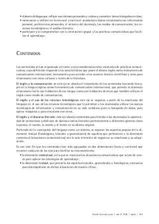 Diseño Curricular para 1° año (7° ESB) | Inglés | 157
• elaboren diálogos que reflejen sus intereses personales y rutinas y comenten temas trabajados en clase;
• reconozcan y utilicen en forma oral y escrita el vocabulario básico relacionado con información
personal, preferencias personales, el entorno del alumno/a, los medios de comunicación, los re-
cursos tecnológicos y el análisis literario;
• participen y se comprometan con la interacción grupal y las prácticas comunicativas que facili-
tan el aprendizaje.
CONTENIDOS
Los contenidos se han organizado en torno a ejes considerados como escenarios de prácticas comuni-
cativas, cuya definición responde a las características que posee el idioma inglés como instrumento de
comunicación internacional, herramienta para acceder a los avances técnico-científicos y nexo para
relacionarse con otras culturas a través de la literatura.
El inglés y la comunicación: en este eje se aborda el tratamiento de los contenidos haciendo hinca-
pié en la lengua inglesa como herramienta de comunicación internacional, que permita al alumno/a
relacionarse tanto con hablantes de esa lengua como con hablantes de otras que también utilizan el
inglés como medio de comunicación.
El inglés y el uso de los recursos tecnológicos: este eje se organiza a partir de la enseñanza del
lenguaje en el uso de los recursos tecnológicos que le permitan a los alumnos/as utilizar las nuevas
tecnologías de información y comunicación en su vida cotidiana para la búsqueda de datos, para
operar máquinas y para vincularse con otros.
El inglés y el discurso literario: este eje aborda contenidos para brindar a los alumnos/as la oportuni-
dad de contactarse y disfrutar de diversos textos literarios pertenecientes a diferentes géneros como
la poesía, el cuento, la novela y el teatro en su idioma original.
Partiendo de la concepción del lenguaje como un sistema, se separan los aspectos propios de la di-
mensión textual (fonológicos, lexicales y gramaticales) de aquellos que pertenecen a la dimensión
contextual (situaciones comunicativas) con la sola intención de organizar su enseñanza y su adqui-
sición.
Es con este fin que los contenidos han sido agrupados en dos dimensiones (texto y contexto) que
recorren cada uno de los ejes para facilitar su reconocimiento:
• la dimensión contextual, en la que se enuncian las situaciones comunicativas que sirven de mar-
co para aplicar las estrategias de aprendizaje;
• la dimensión textual, que presenta los aspectos lexicales, gramaticales y fonológicos, necesarios
para desempeñarse en dichas situaciones de manera eficaz.
 