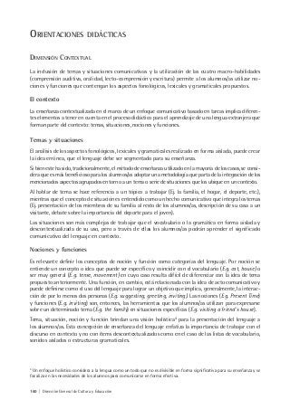 160 | Dirección General de Cultura y Educación
4
Un enfoque holístico considera a la lengua como un todo que no es divisible en forma significativa para su enseñanza y se
focaliza en las necesidades de los alumnos para comunicarse en forma efectiva.
ORIENTACIONES DIDÁCTICAS
DIMENSIÓN CONTEXTUAL
La inclusión de temas y situaciones comunicativas y la utilización de las cuatro macro-habilidades
(comprensión auditiva, oralidad, lecto-comprensión y escritura) permite a los alumnos/as utilizar no-
ciones y funciones que contengan los aspectos fonológicos, lexicales y gramaticales propuestos.
El contexto
La enseñanza contextualizada en el marco de un enfoque comunicativo basado en tareas implica diferen-
tes elementos a tener en cuenta en el proceso didáctico para el aprendizaje de una lengua extranjera que
forman parte del contexto: temas, situaciones, nociones y funciones.
Temas y situaciones
El análisis de los aspectos fonológicos, lexicales y gramaticales realizado en forma aislada, puede crear
la idea errónea, que el lenguaje debe ser segmentado para su enseñanza.
Si bien este ha sido, tradicionalmente, el método de enseñanza utilizado en la mayoría de los casos, se consi-
dera que es más beneficioso para los alumnos/as adoptar una metodología que parta de la integración de los
mencionados aspectos agrupados en torno a un tema o serie de situaciones que los ubique en un contexto.
Al hablar de tema se hace referencia a un tópico a trabajar (Ej. la familia, el hogar, el deporte, etc.),
mientras que el concepto de situación es entendido como un hecho comunicativo que integra los temas
(Ej. presentación de los miembros de su familia al resto de los alumnos/as, descripción de su casa a un
visitante, debate sobre la importancia del deporte para el joven).
Las situaciones son más complejas de trabajar que el vocabulario o la gramática en forma aislada y
descontextualizada de su uso, pero a través de ellas los alumnos/as podrán aprender el significado
comunicativo del lenguaje en contexto.
Nociones y funciones
Es relevante definir los conceptos de noción y función como categorías del lenguaje. Por noción se
entiende un concepto o idea que puede ser específico y coincidir con el vocabulario (E.g. cat, house) o
ser muy general (E.g. tense, movement) en cuyo caso resulta difícil de diferenciar con la idea de tema
propuesto anteriormente. Una función, en cambio, está relacionada con la idea de acto comunicativo y
puede definirse como el uso del lenguaje para lograr un objetivo que implica, generalmente, la interac-
ción de por lo menos dos personas (E.g. suggesting, greeting, inviting). Las nociones (E.g. Present Time)
y funciones (E.g. inviting) son, entonces, las herramientas que los alumnos/as utilizan para expresarse
sobre un determinado tema (E.g. the family) en situaciones específicas (E.g. visiting a friend´s house).
Tema, situación, noción y función brindan una visión holística4
para la presentación del lenguaje a
los alumnos/as. Esta concepción de enseñanza del lenguaje enfatiza la importancia de trabajar con el
discurso en contexto y no con ítems descontextualizados como en el caso de las listas de vocabulario,
sonidos aislados o estructuras gramaticales.
 