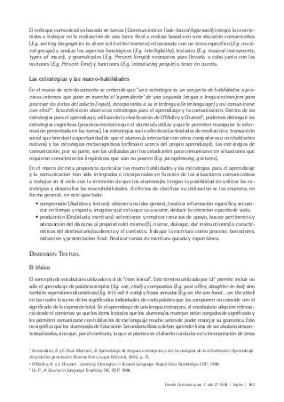 Diseño Curricular para 1° año (7° ESB) | Inglés | 161
El enfoque comunicativo basado en tareas (Communicative Task-based Approach) integra los conte-
nidos a trabajar en la realización de una tarea final a realizar basada en una situación comunicativa
(E.g. writing biographies to share with other learners) relacionada con un tema especifico (E.g. musi-
cal groups) y analiza los aspectos fonológicos (E.g. intelligibility), lexicales (E.g. musical instruments,
types of music), y gramaticales (E.g. Present Simple) necesarios para llevarla a cabo junto con las
nociones (E.g. Present Time) y funciones (E.g. introducing people) a tener en cuenta.
Las estrategias y las macro-habilidades
En el marco de este documento se entiende que “una estrategia es un conjunto de habilidades o pro-
cesos internos que pone en marcha el ‘aprendiente’ de una segunda lengua o lengua extranjera para
procesar los datos del aducto (input), incorporarlos a su interlengua (interlanguage) y así comunicarse
con ellos”5
. Esta definición abarca las estrategias para el aprendizaje y la comunicación. Dentro de las
estrategias para el aprendizaje, utilizando la clasificación de O’Malley y Chamot6
, podemos distinguir las
estrategias cognitivas (procesos mentales que el alumno/a utiliza y que le permiten manipular la infor-
mación presentada en las tareas), las estrategias socio afectivas (actividades de mediación y transacción
social que brindan la oportunidad de que el alumno/a interactúe con otros compañeros o con hablantes
nativos) y las estrategias metacognitivas (reflexión acerca del propio aprendizaje). Las estrategias de
comunicación, por su parte, son las utilizadas por los estudiantes para comunicarse en situaciones que
requieren conocimientos lingüísticos que aún no poseen (E.g. paraphrasing, gestures).
En el marco de esta propuesta curricular las macro habilidades y las estrategias para el aprendizaje
y la comunicación han sido integradas e incorporadas en función de las situaciones comunicativas
a trabajar en el ciclo con la intención de que los alumnos/as tengan la posibilidad de utilizar las es-
trategias y desarrollar las macrohabilidades. A efectos de clarificar su utilización se las enumera, en
forma general, en este apartado:
• comprensión (Auditiva y lectora): obtener una idea general, localizar información específica, secuen-
ciar en tiempo y espacio, imaginar qué es lo que va a ocurrir, deducir la intención o punto de vista;
• producción (Oralidad y escritura): seleccionar y emplear recursos de apoyo, buscar pertinencia y
adecuación del discurso al propósito del mismo (Ej. narrar, dialogar, dar instrucciones) o caracte-
rísticas del destinatario/audiencia y el contexto. Trabajar la escritura como proceso: borradores,
redacción y presentación final. Realizar tareas de escritura guiada y espontánea.
DIMENSIÓN TEXTUAL
El léxico
El concepto de vocabulario utilizado es el de “ítem lexical”. Este término utilizado por Ur7
permite incluir no
sólo el aprendizaje de palabras simples (E.g. son, chair) y compuestas (E.g. post office, daughter-in-law) sino
también expresiones idiomáticas (E.g. let’s call it a day) y frases armadas (E.g. on the one hand … on the other)
en las cuales la suma de los significados individuales de cada palabra que las componen no coincide con el
significado de la expresión total. En el aprendizaje de una lengua extranjera, el vocabulario adquiere relevan-
cia desde el comienzo ya que los ítems lexicales que los alumnos/as manejan están cargados de significado y
les permiten comunicarse con hablantes de ese lenguaje mucho antes de poder manejar su gramática. Esto
no significa que los alumnos/as de Educación Secundaria Básica deban aprender listas de vocabulario descon-
textualizadas, sino que, por el contrario, lo que se plantea en el diseño curricular es la incorporación de áreas
5
Armendáriz, A y C. Ruiz Montani, El Aprendizaje de lenguas extranjeras y las tecnologías de la información: Aprendizaje
de próxima generación. Buenos Aires, Lugar Editorial, 2005, p. 73.
6
O’Malley, A. y J. Chamot . Learning Strategies in Second Language Acquisition. Cambridge, CUP, 1990.
7
Ur, P., A Course in Language Teaching. UK, CUP, 1998.
 