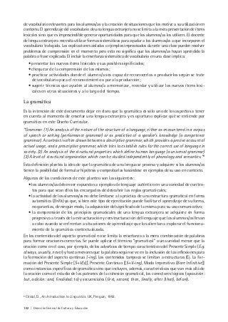 162 | Dirección General de Cultura y Educación
de vocabulario relevantes para los alumnos/as y la creación de situaciones que los motive a su utilización en
contexto. El aprendizaje del vocabulario de una lengua extranjera no se limita a la mera presentación de ítems
lexicales sino que es imprescindible generar oportunidades para que los alumnos/as los utilicen. El docente
de lengua extranjera necesita utilizar formas sistemáticas para ayudar a los alumnos/as a que incorporen el
vocabulario trabajado. Las explicaciones aisladas o ejemplos improvisados durante una clase pueden resolver
problemas de comprensión en el momento pero esto no significa que los alumnos/as hayan aprendido la
palabra o frase explicada. El incluir la enseñanza sistemática de vocabulario en una clase implica:
• presentar los nuevos ítems lexicales y sus posibles significados;
• chequear de la comprensión de los mismos;
• practicar actividades donde el alumno/a sea capaz de reconocerlos o producirlos según se trate
de vocabulario para el reconocimiento o para la producción;
• sugerir técnicas que ayuden al alumno/a a memorizar, recordar y utilizar los nuevos ítems lexi-
cales en otras situaciones y a lo largo del tiempo.
La gramática
Es la intención de este documento dejar en claro que la gramática es sólo uno de los aspectos a tener
en cuenta al momento de enseñar una lengua extranjera y es oportuno explicar qué se entiende por
gramática en este Diseño Curricular.
“Grammar. (1) An analysis of the nature of the structure of a language, either as encountered in a corpus
of speech or writing (performance grammar) or as predictive of a speaker’s knowledge (a competence
grammar). A contrast is often drawn between a descriptive grammar, which provides a precise account of
actual usage, and a prescriptive grammar, which tries to establish rules for the correct use of language in
society. (2) An analysis of the structural properties which define human language (a universal grammar)
(3) A level of structural organization which can be studied independently of phonology and semantics.”8
Esta definición plantea la idea de que la gramática de una lengua se procesa y adquiere si los alumnos/as
tienen la posibilidad de formular hipótesis y comprobarlas basándose en ejemplos de su uso en contexto.
Algunas de las condiciones de este planteo son las siguientes:
• los alumnos/as deben ser expuestos a ejemplos de lenguaje auténtico en una variedad de contex-
tos para que sean ellos los encargados de descubrir las reglas gramaticales;
• la actividad de los alumnos/as no debe limitarse a la práctica de una estructura gramatical en forma
automática (Drills) ya que, si bien este tipo de ejercitación puede facilitar el aprendizaje de su forma,
no garantiza, de ningún modo, la adquisición del significado de la misma para su uso comunicativo;
• la comprensión de los principios gramaticales de una lengua extranjera se adquiere en forma
progresiva a través de la estructuración y reestructuración del lenguaje que los alumnos/as llevan
a cabo cuando se enfrentan a situaciones de aprendizaje que los alientan a explorar el funciona-
miento de la gramática contextualizada.
En los contenidos del aspecto gramatical no se limita la enseñanza a la mera combinación de palabras
para formar oraciones correctas. Se puede aplicar el término “gramatical” a una unidad menor que la
oración como en el caso, por ejemplo, de los adverbios de tiempo característicos del Presente Simple (E.g.
always, usually, never) y hasta menores que la palabra según se ve en la inclusión de las inflexiones para
la formación del aspecto continuo (-ing). Los contenidos tampoco se limitan a estructuras (Ej. La for-
mación del Presente Simple [S+V(s)], Presente Continuo [(S+V-ing), Modo Imperativo (Bare Infinitive)]
como instancias específicas de gramática sino que incluyen, además, características que van más allá de
la oración como el estudio de los patrones de la cohesión gramatical, los conectores lógicos (oposición:
but, adición: and, finalidad: to) y secuenciales (first, second, then, finally, after (that), before).
8
Cristal, D., An Introduction to Linguistics. UK, Penguin, 1992.
 