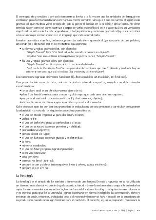 Diseño Curricular para 1° año (7° ESB) | Inglés | 163
El concepto de gramática planteado tampoco se limita a la forma en que las unidades del lenguaje se
combinan para formar un discurso estructuralmente correcto, sino que tiene en cuenta el significado
gramatical que muchas veces se deja de lado al poner el énfasis en la precisión de la forma. No tiene
sentido saber como se constituye un tiempo de verbo específico si no se sabe cuál es su verdadero
significado al utilizarlo. Es este segundo aspecto (significado y no forma gramatical) que les permitirá
a los alumnos/as comunicarse con el lenguaje que está aprendiendo.
Enseñar gramática significa, entonces, presentar cada ítem gramatical (ya sea parte de una palabra,
una oración o discurso) teniendo en cuenta dos aspectos:
• su forma y reglas gramaticales, por ejemplo:
“Simple Present” lleva “s” al final del verbo cuando la persona es He/she/it.
“Do/does” son los auxiliares interrogativos y negativos para el “Simple Present”
• Su uso y reglas gramaticales, por ejemplo:
“Simple Present” se utiliza para describir acciones habituales.
“Verb to be in the Simple Past” se usa para describir acciones que han finalizado y en donde hay un
referente temporal que así lo indique (E.g. yesterday, last week/year)
Los conectores expresan diferentes funciones (Ej. But: oposición, and: adición, to: finalidad).
Una presentación correcta debe, además de incluir estos dos aspectos, cumplir con determinadas
características:
• tener claro cuál es su objetivo y no alejarse de él;
• planificar los diferentes pasos a seguir y el tiempo que cada uno de ellos requiere;
• preparar el material necesario a utilizar (Ej. ilustraciones, objetos);
• utilizar técnicas efectivas según sea el ítem gramatical a enseñar.
Cabe destacar que los contenidos gramaticales estipulados en esta propuesta curricular presuponen
la adquisición previa de los siguientes aspectos gramaticales:
• el uso del modo Imperativo para dar instrucciones;
• verbo to be;
• el uso del Infinitivo para la confección de listas;
• el uso de can para expresar permiso y habilidad;
• pronombres subjetivos;
• preposiciones de lugar;
• el uso de like para expresar gustos y preferencias;
• la hora;
• números cardinales;
• el uso de have got para expresar posesión;
• adjetivos posesivos;
• caso genitivo;
• conectores (and- but- or);
• preguntas con palabras interrogativas (what, where, when, etcétera);
• preguntas por sí y no.
La fonología
La fonología es el estudio de los sonidos o fonemas de una lengua. En esta propuesta no se ha utilizado
un término más abarcativo que incluya la acentuación, el ritmo y la entonación, porque si bien todos los
aspectos mencionados son importantes, la enseñanza del sistema fonológico adquiere mayor relevancia
y es esencial para que los alumnos/as logren expresarse en forma inteligible. La acentuación, ritmo y
entonación serán, entonces, trabajados desde el reconocimiento y se hará hincapié en la enseñanza de
su producción cuando sean significativos para el contexto. El docente, según lo propuesto, remarcará la
 