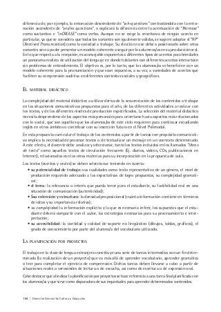164 | Dirección General de Cultura y Educación
diferencia de, por ejemplo, la entonación descendente de “wh-questions” contrastándola con la ento-
nación ascendente de “yes/no questions”, o explicará la diferencia entre la acentuación de “INcrease”
como sustantivo e “inCREASE” como verbo. Aunque no se exige la enseñanza de ningún acento en
particular, ya que se considera que todas las variantes son igualmente válidas, se sugiere adoptar el “RP”
(Received Pronunciation) como la variedad a trabajar. Su elección no se debe a posicionarlo sobre otras
variantes sino a poder presentar un modelo coherente a seguir por los alumnos/as en su producción oral.
En lo que respecta a la recepción, es aconsejable exponerlos a diferentes tipos de acentos para brindarles
un panorama realista de utilización del lenguaje en donde hablantes con diferentes acentos interactúen
sin problemas de entendimiento. El objetivo es, por lo tanto, que los alumnos/as se beneficien con un
modelo coherente para la pronunciación y que sean expuestos, a su vez, a variedades de acentos que
faciliten su comprensión auditiva en diferentes contextos sociales y geográficos.
EL MATERIAL DIDÁCTICO
La complejidad del material didáctico a utilizar deriva de la secuenciación de los contenidos a trabajar
en las situaciones comunicativas propuestas para el año, de las diferentes actividades a realizar con
los textos, y de los diferentes niveles de producción especificados. La selección del material didáctico
necesita desprenderse de los aspectos más personales para orientarse hacia aspectos más relacionados
con lo social, que son aquellos que los alumnos/as de este ciclo requieren para continuar estudiando
inglés en otros ámbitos o contribuir con su inserción futura en el Nivel Polimodal.
En esta propuesta curricular el trabajo de los contenidos a partir de tareas con propósito comunicati-
vo implica la necesidad de procesar textos o de textualizar un mensaje en un contexto determinado.
A este efecto, el docente debe analizar y seleccionar, tanto los textos incluidos en los llamados “libros
de texto” como aquellos textos de circulación frecuente (Ej. diarios, videos, CDs, publicaciones en
Internet), relacionados con las otras materias para su incorporación en la propuesta de aula.
Los textos (escritos y orales) se deben seleccionar teniendo en cuenta:
• su potencialidad de trabajo: sus cualidades como texto representativo de un género, el nivel de
producción requerido adecuado a las expectativas de logro propuestas, su complejidad gramati-
cal;
• el tema: la relevancia o interés que pueda tener para el estudiante, su factibilidad real en una
situación de comunicación (autenticidad);
• Ssu extensión y estructura: la densidad proposicional (cuánta información contiene en términos
de ideas y su importancia relativa);
• su complejidad: la información explícita y la que es necesaria inferir, los supuestos que el estu-
diante deberá compartir con el autor, las estrategias necesarias para su procesamiento e inter-
pretación;
• su accesibilidad: la cantidad y calidad de soporte no lingüístico (dibujos, tablas, gráficos), el
grado de conocimiento por parte del alumno/a del vocabulario utilizado.
LA PLANIFICACIÓN POR PROYECTOS
El trabajo en la clase de lengua extranjera constituye una serie de tareas intermedias con un fin deter-
minado (la realización de un proyecto) que va más allá de aprender vocabulario, aprender gramática
o leer para completar el ejercicio de comprensión. Dichas tareas deben llevarse a cabo a partir de
situaciones reales o verosímiles de lectura o de escucha, así como de escritura o de expresión oral.
Cabe destacar que al indicar la planificación por proyectos se hace referencia a una tarea final planificada con
los alumnos/as y que sirve como disparadora de sus inquietudes para aprender determinados contenidos.
 