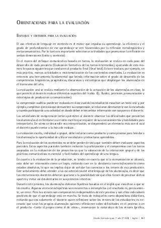 Diseño Curricular para 1° año (7° ESB) | Inglés | 167
ORIENTACIONES PARA LA EVALUACIÓN
ENFOQUE Y CRITERIOS PARA LA EVALUACIÓN
El uso efectivo de lenguaje en contexto es el motor que impulsa su aprendizaje. La eficiencia y el
grado de profundización de ese aprendizaje se ven favorecidos por la reflexión metalingüística y
metacomunicativa. Por lo tanto es importante seleccionar actividades que promuevan la reflexión en
ambas dimensiones (texto y contexto).
En el marco del enfoque comunicativo basado en tareas, la evaluación se realiza en cada paso del
desarrollo de cada proyecto (Evaluación formativa de las tareas intermedias), ajustando de esta ma-
nera los pasos siguientes que conducen al producto final (final task). Esto se traduce, por ejemplo, en
más práctica, nuevas actividades o resistematización de los contenidos enseñados. La evaluación es
entonces una herramienta fundamental que brinda información sobre el grado de desarrollo de las
competencias lingüísticas, pragmáticas, discursivas y estratégicas que despliegan los alumnos/as en
el transcurso del año.
La evaluación oral se realiza mediante la observación de la actuación de los alumnos/as en clase, lo
que permite al docente evaluar diferentes aspectos del habla (Ej. fluidez, precisión, pronunciación y
estrategias de producción y comunicación).
La comprensión auditiva puede ser evaluada en clase cuando los estudiantes escuchan un texto oral y, por
ejemplo, completan ejercicios que demuestren su comprensión, se relacionan directamente con lo escuchado
y cuando participan de una actividad en donde deben intercambiar información con sus pares o el docente.
Las actividades de comprensión lectora permiten al docente observar las dificultades que presentan
los alumnos/as al enfrentarse a un texto escrito que requiere de sus conocimientos y habilidades para
interpretarlo. De cómo se desarrolle esa interpretación, se desprenderá un elemento más con el cual
el docente puede contar a la hora de evaluar.
La evaluación escrita, individual o grupal, debe incluirse como producto y como proceso para brindar a
los alumnos/as la oportunidad de utilizar vocabulario y estructuras aprendidas.
Para la evaluación de los contenidos no se debe perder de vista que también deben evaluarse aspectos
parciales. Estos aspectos parciales también incluirán la participación y el compromiso con las tareas
asignadas en la realización de los proyectos ya que la valoración de la interacción grupal y de las
prácticas comunicativas es esencial y facilitadora del aprendizaje de una lengua.
En cuanto a la evaluación de la producción, se tendrá en cuenta que si la comunicación se alcanza,
esto debe ser reconocido como un logro, evitando caer en la dicotomía correcto/incorrecto como
estados absolutos, lo que no implica dejar de señalar las carencias o los errores de esa producción.
Este señalamiento debe atender a las características del interlenguaje de los alumnos/as, es decir que
las intervenciones docentes deberán ajustarse a la posibilidad real que ellos tienen de procesar dichos
aportes y evitar así desalentarlos en sus primeros intentos.
Durante este proceso, los alumnos/as elaboran hipótesis basadas en el inglés que escuchan o que se
les enseña. Algunas veces estas hipótesis son incorrectas o incompletas y el resultado es, precisamen-
te, un error. Pero los errores son componentes indispensables de este proceso y son ellos indicadores
positivos de que el aprendizaje está en marcha. Se trata de trabajarlos como dispositivos didácticos,
evitando que sea solamente el docente quien reflexione sobre los errores de los estudiantes; es ne-
cesario que sean los propios alumnos/as quienes reflexionen sobre dificultades en el proceso o en
el producto –tanto el propio como el de otros–, reconozcan la naturaleza de los errores (gráfica,
 