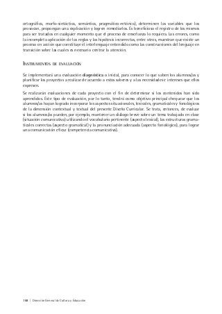 168 | Dirección General de Cultura y Educación
ortográfica, morfo-sintáctica, semántica, pragmático-retórica), determinen las variables que los
provocan, propongan una explicación y logren remediarlos. Es beneficioso el registro de los mismos
para ser tratados en cualquier momento que el proceso de enseñanza lo requiera. Los errores, como
la incompleta aplicación de las reglas y las hipótesis incorrectas, entre otros, muestran que existe un
proceso en acción que constituye el interlenguaje entendido como las construcciones del lenguaje en
transición sobre las cuales es necesario centrar la atención.
INSTRUMENTOS DE EVALUACIÓN
Se implementará una evaluación diagnóstica o inicial, para conocer lo que saben los alumnos/as y
planificar los proyectos a realizar de acuerdo a estos saberes y a las necesidades e intereses que ellos
expresen.
Se realizarán evaluaciones de cada proyecto con el fin de determinar si los contenidos han sido
aprendidos. Este tipo de evaluación, por lo tanto, tendrá como objetivo principal chequear que los
alumnos/as hayan logrado incorporar los aspectos situacionales, lexicales, gramaticales y fonológicos
de la dimensión contextual y textual del presente Diseño Curricular. Se trata, entonces, de evaluar
si los alumnos/as pueden, por ejemplo, mantener un diálogo breve sobre un tema trabajado en clase
(situación comunicativa) utilizando el vocabulario pertinente (aspecto lexical), las estructuras grama-
ticales correctas (aspecto gramatical) y la pronunciación adecuada (aspecto fonológico), para lograr
una comunicación eficaz (competencia comunicativa).
 