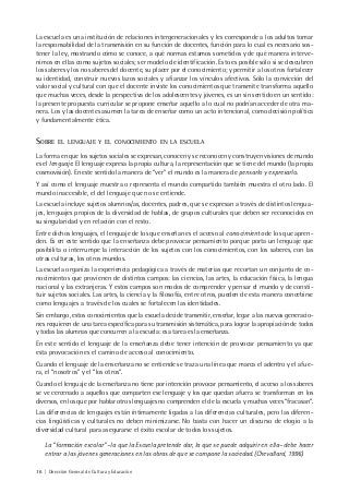 16 | Dirección General de Cultura y Educación
La escuela es una institución de relaciones intergeneracionales y les corresponde a los adultos tomar
la responsabilidad de la transmisión en su función de docentes, función para lo cual es necesario sos-
tener la ley, mostrando cómo se conoce, a qué normas estamos sometidos y de qué manera interve-
nimos en ellas como sujetos sociales; ser modelo de identificación. Esto es posible sólo si se descubren
los saberes y los no saberes del docente, su placer por el conocimiento; y permitir a los otros fortalecer
su identidad, construir nuevos lazos sociales y afianzar los vínculos afectivos. Sólo la convicción del
valor social y cultural con que el docente inviste los conocimientos que transmite transforma aquello
que muchas veces, desde la perspectiva de los adolescentes y jóvenes, es un sin sentido en un sentido:
la presente propuesta curricular se propone enseñar aquello a lo cual no podrían acceder de otra ma-
nera. Los y las docentes asumen la tarea de enseñar como un acto intencional, como decisión política
y fundamentalmente ética.
SOBRE EL LENGUAJE Y EL CONOCIMIENTO EN LA ESCUELA
La forma en que los sujetos sociales se expresan, conocen y se reconocen y construyen visiones de mundo
es el lenguaje. El lenguaje expresa la propia cultura, la representación que se tiene del mundo (la propia
cosmovisión). En este sentido la manera de “ver” el mundo es la manera de pensarlo y expresarlo.
Y así como el lenguaje muestra o representa el mundo compartido también muestra el otro lado. El
mundo inaccesible, el del lenguaje que no se entiende.
La escuela incluye sujetos alumnos/as, docentes, padres, que se expresan a través de distintos lengua-
jes, lenguajes propios de la diversidad de hablas, de grupos culturales que deben ser reconocidos en
su singularidad y en relación con el resto.
Entre dichos lenguajes, el lenguaje de los que enseñan es el acceso al conocimiento de los que apren-
den. Es en este sentido que la enseñanza debe provocar pensamiento porque porta un lenguaje que
posibilita o interrumpe la interacción de los sujetos con los conocimientos, con los saberes, con las
otras culturas, los otros mundos.
La escuela organiza la experiencia pedagógica a través de materias que recortan un conjunto de co-
nocimientos que provienen de distintos campos: las ciencias, las artes, la educación física, la lengua
nacional y las extranjeras. Y estos campos son modos de comprender y pensar el mundo y de consti-
tuir sujetos sociales. Las artes, la ciencia y la filosofía, entre otros, pueden de esta manera concebirse
como lenguajes a través de los cuales se fortalecen las identidades.
Sin embargo, estos conocimientos que la escuela decide transmitir, enseñar, legar a las nuevas generacio-
nes requieren de una tarea específica para su transmisión sistemática, para lograr la apropiación de todos
y todas las alumnas que concurren a la escuela: esa tarea es la enseñanza.
En este sentido el lenguaje de la enseñanza debe tener intención de provocar pensamiento ya que
esta provocación es el camino de acceso al conocimiento.
Cuando el lenguaje de la enseñanza no se entiende se traza una línea que marca el adentro y el afue-
ra, el “nosotros” y el “los otros”.
Cuando el lenguaje de la enseñanza no tiene por intención provocar pensamiento, el acceso a los saberes
se ve cercenado a aquellos que comparten ese lenguaje y los que quedan afuera se transforman en los
diversos, en los que por hablar otros lenguajes no comprenden el de la escuela y muchas veces “fracasan”.
Las diferencias de lenguajes están íntimamente ligadas a las diferencias culturales, pero las diferen-
cias lingüísticas y culturales no deben minimizarse. No basta con hacer un discurso de elogio a la
diversidad cultural para asegurarse el éxito escolar de todos los sujetos.
La “formación escolar” –la que la Escuela pretende dar, la que se puede adquirir en ella– debe hacer
entrar a las jóvenes generaciones en las obras de que se compone la sociedad. (Chevallard, 1996).
 