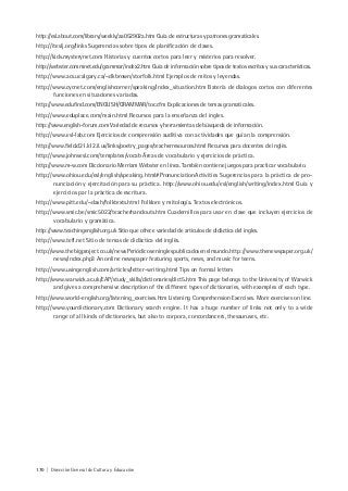 170 | Dirección General de Cultura y Educación
http://esl.about.com/library/weekly/aa052902a.htm Guía de estructuras y patrones gramaticales.
http://iteslj.org/links Sugerencias sobre tipos de planificación de clases.
http://kids.mysterynet.com Historias y cuentos cortos para leer y misterios para resolver.
http://webster.commnet.edu/grammar/index2.htm Guía de información sobre tipos de textos escritos y sus características.
http://www.acs.ucalgary.ca/~dkbrown/storfolk.html Ejemplos de mitos y leyendas.
http://www.cycnet.com/englishcorner/speaking/index_situation.htm Batería de dialogos cortos con diferentes
funciones en situaciones variadas.
http://www.edufind.com/ENGLISH/GRAMMAR/toc.cfm Explicaciones de temas gramaticales.
http://www.eduplace.com/main.html Recursos para la enseñanza del ingles.
http://www.english-forum.com Variedad de recursos y herramientas de búsqueda de información.
http://www.esl-lab.com Ejercicios de comprensión auditiva con actividades que guían la comprensión.
http://www.field.d21.k12.il.us/links/poetry_pages/teacherresources.html Recursos para docentes de inglés.
http://www.johnsesl.com/templates/vocab Äreas de vocabulario y ejercicios de práctica.
http://www.m-w.com Diccionario Merriam Webster en línea. También contiene juegos para practicar vocabulario.
http://www.ohiou.edu/esl/english/speaking.html#PronunciationActivities Sugerencias para la práctica de pro-
nunciación y ejercitación para su práctica. http://www.ohiou.edu/esl/english/writing/index.html Guía y
ejercicios par la práctica de escritura.
http://www.pitt.edu/~dash/folktexts.html Folklore y mitología. Textos electrónicos.
http://www.smic.be/smic5022/teacherhandouts.htm Cuadernillos para usar en clase que incluyen ejercicios de
vocabulario y gramática.
http://www.teachingenglish.org.uk Sitio que ofrece variedad de articulos de didáctica del ingles.
http://www.tefl.net Sitio de temas de didáctica del inglés.
http://www.thebigproject.co.uk/newsPeriódicoseninglespublicadosenelmundo.http://www.thenewspaper.org.uk/
news/index.php3 An online newspaper featuring sports, news, and music for teens.
http://www.usingenglish.com/articles/letter-writing.html Tips on formal letters
http://www.warwick.ac.uk/EAP/study_skills/dictionaries/dict5.htm This page belongs to the University of Warwick
and gives a comprehensive description of the different types of dictionaries, with examples of each type.
http://www.world-english.org/listening_exercises.htm Listening Comprehension Exercises. More exercises on line.
http://www.yourdictionary.com Dictionary search engine. It has a huge number of links not only to a wide
range of all kinds of dictionaries, but also to corpora, concordancers, thesauruses, etc.
 