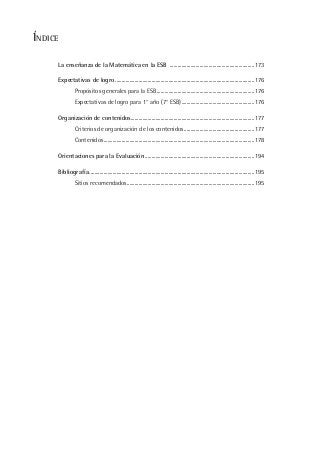 La enseñanza de la Matemática en la ESB .................................................................173
Expectativas de logro ...........................................................................................................176
Propósitos generales para la ESB...........................................................................176
Expectativas de logro para 1° año (7° ESB)........................................................176
Organización de contenidos...............................................................................................177
Criterios de organización de los contenidos......................................................177
Contenidos....................................................................................................................178
Orientaciones para la Evaluación ....................................................................................194
Bibliografía...............................................................................................................................195
Sitios recomendados..................................................................................................195
ÍNDICE
 