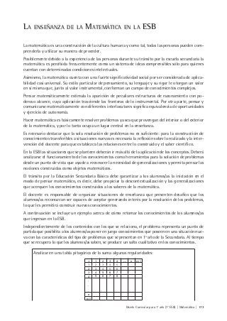 Diseño Curricular para 1° año (7° ESB) | Matemática | 173
LA ENSEÑANZA DE LA MATEMÁTICA EN LA ESB
La matemática es una construcción de la cultura humana y como tal, todas las personas pueden com-
prenderla y utilizar su manera de proceder.
Posiblemente debido a la experiencia de las personas durante su tránsito por la escuela secundaria la
matemática es percibida frecuentemente como un sistema de ideas comprensibles sólo para quienes
cuentan con determinadas condiciones intelectuales.
Asimismo, la matemática cuenta con una fuerte significatividad social por ser considerada de aplica-
bilidad casi universal. Su estilo particular de pensamiento, su lenguaje y su rigor le otorgan un valor
en sí misma que, junto al valor instrumental, conforman un campo de conocimientos complejos.
Pensar matemáticamente estimula la aparición de peculiares estructuras de razonamiento con po-
deroso alcance, cuya aplicación trasciende las fronteras de lo instrumental. Por otra parte, pensar y
comunicarse matemáticamente con diferentes interlocutores significa equivalencia de oportunidades
y ejercicio de autonomía.
Hacer matemática es básicamente resolver problemas ya sea que provengan del interior o del exterior
de la matemática, y por lo tanto ocupa un lugar central en la enseñanza.
Es necesario destacar que la sola resolución de problemas no es suficiente: para la construcción de
conocimientos transferibles a situaciones nuevas es necesaria la reflexión sobre lo realizado y la inter-
vención del docente para que establezca las relaciones entre lo construido y el saber científico.
En la ESB las situaciones que se planteen deberán ir más allá de la aplicación de los conceptos. Deberá
analizarse el funcionamiento de los conocimientos como herramientas para la solución de problemas
desde un punto de vista que ayude a reconocer la necesidad de generalizaciones y permita pensar las
nociones construidas como objetos matemáticos.
El tránsito por la Educación Secundaria Básica debe garantizar a los alumnos/as la iniciación en el
modo de pensar matemático, es decir, debe propiciar la descontextualización y las generalizaciones
que acerquen los conocimientos construidos a los saberes de la matemática.
El docente es responsable de organizar situaciones de enseñanza que presenten desafíos que los
alumnos/as reconozcan ser capaces de aceptar generando interés por la resolución de los problemas,
lo que les permitirá construir nuevos conocimientos.
A continuación se incluye un ejemplo acerca de cómo retomar los conocimientos de los alumnos/as
que ingresan en la ESB.
Independientemente de los contenidos con los que se relaciona, el problema representa un punto de
partida que posibilita a los alumnos/as poner en juego conocimientos que poseen en una situación nue-
va con las características del tipo de problemas que se presentan en 1º año de la Secundaria. Al tiempo
que se recupera lo que los alumnos/as saben, se produce un salto cualitativo en los conocimientos.
Analizar en una tabla pitagórica de la suma algunas regularidades:
+ 1 2 3 4 ….. n n+1
1 2 3 4 5
2 3 4 5 6
3 4 5 6 7
4 5 6 7 8
.
.
.
n
n+1
 