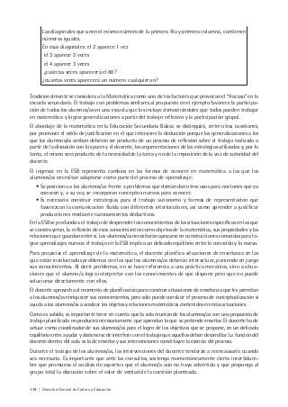 174 | Dirección General de Cultura y Educación
Las diagonales que unen el mismo número de la primera fila y primera columna, contienen
números iguales.
En esas diagonales: el 2 aparece 1 vez
el 3 aparece 2 veces
el 4 aparece 3 veces
¿cuántas veces aparecerá el 80?
¿cuántas veces aparecerá un número cualquiera n?
Tradicionalmente se considera a la Matemática como uno de los factores que provocan el “fracaso” en la
escuela secundaria. El trabajo con problemas similares al propuesto en el ejemplo favorece la participa-
ción de todos los alumnos/as en una escuela que los incluye demostrándoles que todos pueden trabajar
en matemática y lograr generalizaciones a partir del trabajo reflexivo y la participación grupal.
El abordaje de la matemática en la Educación Secundaria Básica se distinguirá, entre otras cuestiones,
por promover el estilo de justificación en el que interviene la deducción porque las generalizaciones a las
que los alumnos/as arriban deberán ser producto de un proceso de reflexión sobre el trabajo realizado a
partir de la discusión con los pares y el docente, las argumentaciones de las estrategias utilizadas y, por lo
tanto, el mismo será producto de la necesidad de la tarea y no de la imposición de la voz de autoridad del
docente.
El ingresar en la ESB representa cambios en las formas de conocer en matemática a las que los
alumnos/as necesitan adaptarse como parte del proceso de aprendizaje:
• Se posiciona a los alumnos/as frente a problemas que demandan otros usos para nociones que ya
conocen y, a su vez, se incorporan conceptos nuevos para conocer.
• Es necesario construir estrategias para el trabajo autónomo y formas de representación que
favorezcan la comunicación fluida con diferentes interlocutores, así como aprender a justificar
producciones mediante razonamientos deductivos.
En la ESB se profundiza el trabajo de desprender los conocimientos de las situaciones específicas en las que
se construyeron, la reflexión de esos conocimientos como objetos de la matemática, sus propiedades y las
relaciones que guardan entre sí. Los alumnos/as necesitarán apoyarse en construcciones conocidas para lo-
grar aprendizajes nuevos: el trabajo en la ESB implica un delicado equilibrio entre lo conocido y lo nuevo.
Para propiciar el aprendizaje de la matemática, el docente planifica situaciones de enseñanza en las
que están involucrados problemas con los que los alumnos/as deberán interactuar, poniendo en juego
sus conocimientos. Al decir problemas, no se hace referencia a una práctica mecánica, sino a situa-
ciones que el alumno/a logra interpretar con los conocimientos de que dispone pero que no puede
solucionar directamente con ellos.
El docente aprovecha el momento de planificación para construir situaciones de enseñanza que les permitan
a los alumnos/as enriquecer sus conocimientos, pero sólo puede conducir el proceso de conceptualización si
ayuda a los alumnos/as a analizar los objetos y relaciones matemáticas contenidos en estas situaciones.
Como es sabido, es importante tener en cuenta que la sola reunión de los alumnos/as con una propuesta de
trabajo planificada no producirá necesariamente que aprendan lo que se pretende enseñar. El docente ha de
actuar como coordinador de sus alumnos/as para el logro de los objetivos que se propone, en un delicado
equilibrio entre ayudar y abstenerse de interferir con el trabajo que aquellos deben desarrollar. La función del
docente dentro del aula es la de enseñar y sus intervenciones constituyen la esencia del proceso.
Durante el trabajo de los alumnos/as, las intervenciones del docente tenderán a reencausarlo cuando
sea necesario. Es importante que ante las consultas, sostenga momentáneamente cierta incertidum-
bre que promueva el análisis de aspectos que el alumno/a aún no haya advertido y que proponga al
grupo total la discusión sobre el valor de verdad de la cuestión planteada.
 