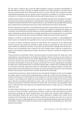 Diseño Curricular para 1° año (7° ESB) | Matemática | 175
Por otra parte, si observa que la tarea de algún alumno/a o grupo se encuentra obstaculizada el
docente deberá acercarse y entablar un diálogo mediante el que logre descubrir las razones de esta
situación y pueda brindar cierta información para que la tarea se reanude. Esto no significa resolver
los problemas propuestos, sino, por ejemplo, recurrir a preguntas orientadoras, a una nueva lectura de
la situación, a la evocación de situaciones anteriores que tengan relación con el problema.
El docente debe planificar sus intervenciones y prever las posibles respuestas de los alumnos/as. Esta plani-
ficación permite anticipar las perspectivas y las limitaciones a las que pueda estar sometida una propuesta.
El posterior análisis de la distancia entre estas previsiones y lo que realmente haya sucedido brinda insumos
para la preparación de propuestas futuras y para prever intervenciones de manera más ajustada.
Durante el desarrollo de las clases, los alumnos/as deberán justificar los procedimientos que utilicen con
los conocimientos disponibles construyendo, en la medida de lo posible, encadenamientos lógicos con
los mismos. Las intervenciones docentes durante la acción emprendida corresponderán a contribuir con
estas construcciones, además de instalar el lenguaje matemático para la comunicación, en este sentido
cuestionar acerca del por qué de las acciones realizadas constituye una herramienta importante.
Además, en el diseño y la ejecución de situaciones para el proceso de enseñanza, es responsabilidad del
docente prever un tratamiento de los posibles errores como parte constitutiva del proceso de aprendizaje.
Los errores no deben considerarse ausencia de conocimiento sino la expresión de una determinada
forma de conocer que necesita ser revisada en algún sentido. La superación de estos errores no se
logra mediante la imposición del saber, es necesaria una planificación estratégica de acciones ten-
dientes a que los alumnos/as tomen conciencia de ellos y puedan hacerse cargo de su reparación o
ajuste. En tal sentido las producciones brindan información al docente y material de trabajo para los
alumnos/as.
Frecuentemente los alumnos/as utilizan formas personales de representación del trabajo que están
realizando que a menudo aparenta un desorden que dificulta advertir la forma en la que se llegó a la
solución de un problema. Una tarea que resulta indispensable en la actividad matemática es construir
formas de representación de las estrategias de resolución que se han llevado a cabo con el propósito
de hacerlas comunicables, en este caso, al grupo y al docente. Por lo tanto, respetando las estrategias
de registro que cada alumno/a utiliza, es necesario trabajar sobre su registro de lo realizado para darle
una estructura ordenada y lógica que pueda ser comprendida por el grupo. Asimismo, las formas de
presentación de las producciones que se acuerdan en conjunto permiten al docente y a los alumnos/as
obtener insumos para la evaluación de la marcha del proceso de aprendizaje.
Las situaciones de puesta en común constituyen otra estrategia de enseñanza acorde con el propósito
de trabajar sobre la construcción de argumentaciones, acerca de la validez de las estrategias y reso-
luciones realizadas por los alumnos/as. En estas situaciones, el docente procurará que los alumnos/as
muestren a sus compañeros la validez de sus desarrollos con argumentos sólidos. Para ello es preciso
que el docente no produzca explicaciones a priori y que sus intervenciones habiliten la palabra de
todos los alumnos/as en distintos momentos de manera que no se aprecien unas propuestas sobre
otras. El alumno/a debe estar seguro de que determinada solución es mejor que otra y debe poder
explicar por qué.
En determinadas situaciones, de la puesta en común en la que se confrontan distintas soluciones
correctas y el docente establece aquello que las relaciona. A partir de estas intervenciones es posible
sistematizar estrategias de nuevos conocimientos. En el último caso, el docente debe establecer su
status matemático, mostrar que cuenta con un nombre particular y establecer que a partir de ese
momento deberá llamárselo de ese modo. Mostrará además las relaciones que tiene con lo que los
alumnos/as ya conocen explicando que esto es lo que ha posibilitado distintas propuestas de solución
del problema. Organizará el registro de todo esto en las carpetas de los alumnos/as, para tenerlo dis-
ponible para estudiar.
 