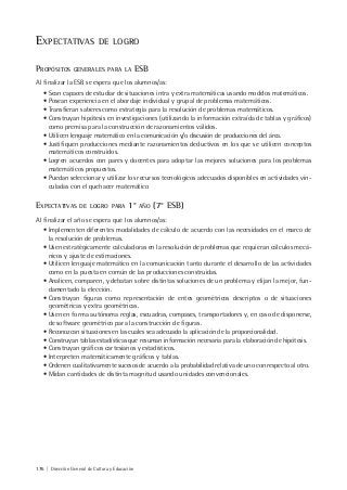 176 | Dirección General de Cultura y Educación
EXPECTATIVAS DE LOGRO
PROPÓSITOS GENERALES PARA LA ESB
Al finalizar la ESB se espera que los alumnos/as:
• Sean capaces de estudiar de situaciones intra y extra matemáticas usando modelos matemáticos.
• Posean experiencia en el abordaje individual y grupal de problemas matemáticos.
• Transfieran saberes como estrategia para la resolución de problemas matemáticos.
• Construyan hipótesis en investigaciones (utilizando la información extraída de tablas y gráficos)
como premisa para la construcción de razonamientos válidos.
• Utilicen lenguaje matemático en la comunicación y/o discusión de producciones del área.
• Justifiquen producciones mediante razonamientos deductivos en los que se utilicen conceptos
matemáticos construidos.
• Logren acuerdos con pares y docentes para adoptar las mejores soluciones para los problemas
matemáticos propuestos.
• Puedan seleccionar y utilizar los recursos tecnológicos adecuados disponibles en actividades vin-
culadas con el quehacer matemático
EXPECTATIVAS DE LOGRO PARA 1° AÑO (7° ESB)
Al finalizar el año se espera que los alumnos/as:
• Implementen diferentes modalidades de cálculo de acuerdo con las necesidades en el marco de
la resolución de problemas.
• Usen estratégicamente calculadoras en la resolución de problemas que requieran cálculos mecá-
nicos y ajuste de estimaciones.
• Utilicen lenguaje matemático en la comunicación tanto durante el desarrollo de las actividades
como en la puesta en común de las producciones construidas.
• Analicen, comparen, y debatan sobre distintas soluciones de un problema y elijan la mejor, fun-
damentado la elección.
• Construyan figuras como representación de entes geométricos descriptos o de situaciones
geométricas y extra geométricas.
• Usen en forma autónoma reglas, escuadras, compases, transportadores y, en caso de disponerse,
de software geométrico para la construcción de figuras.
• Reconozcan situaciones en las cuales sea adecuado la aplicación de la proporcionalidad.
• Construyan tablas estadísticas que resuman información necesaria para la elaboración de hipótesis.
• Construyan gráficos cartesianos y estadísticos.
• Interpreten matemáticamente gráficos y tablas.
• Ordenen cualitativamente sucesos de acuerdo a la probabilidad relativa de uno con respecto al otro.
• Midan cantidades de distinta magnitud usando unidades convencionales.
 