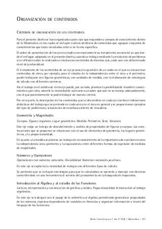 Diseño Curricular para 1° año (7° ESB) | Matemática | 177
ORGANIZACIÓN DE CONTENIDOS
CRITERIOS DE ORGANIZACIÓN DE LOS CONTENIDOS
Para el presente diseño se han organizado cuatro ejes que responden a campos de conocimiento dentro
de la Matemática en los cuales se incluyen núcleos sintéticos de contenidos que agrupan conjuntos de
conocimientos que están vinculados entre sí en forma específica.
El orden de presentación de los ejes no implica necesariamente su tratamiento secuencial ya que des-
de el enfoque adoptado en el presente diseño, cuando se trabaja mediante la resolución de problemas
y la reflexión sobre lo realizado se involucran contenidos de diversos ejes, cada uno con determinado
nivel de profundidad.
El tratamiento de los contenidos de un eje provoca la aparición de un nodo en el que se encuentran
contenidos de otros, por ejemplo, para el estudio de la independencia entre el área y el perímetro,
puede trabajarse con figuras geométricas, con unidades de medida, con la elaboración de estrategias
de cálculo con diferentes números.
Así el trabajo en el ámbito de cierto eje puede, por un lado, plantear la posibilidad de transferir conoci-
mientos y por otro, advertir la necesidad de acercarse a un saber que aún no se maneja adecuadamente,
con el que posteriormente se podrá trabajar de manera central.
Por otra parte, la descripción de los contenidos que se desarrollan en cada eje contiene indicaciones
didácticas del trabajo que se pretende en cada uno y en el área en general y se proporcionan ejemplos
del tipo de problemas y situaciones de enseñanza dentro de recuadros.
Geometría y Magnitudes
Cuerpos. Figuras regulares. Lugar geométrico. Medida. Perímetro. Área. Volumen.
Este eje exige un trabajo de descubrimiento y análisis de propiedades de figuras y cuerpos. Las cons-
trucciones que se proponen se relacionan con el uso de elementos de geometría, los lugares geomé-
tricos, y la proporcionalidad.
En cuanto a la medida se plantea un trabajo de reconocimiento de la importancia de cuestiones como
la independencia área-perímetro y la equivalencia entre diferentes formas de expresión de medidas
de magnitudes.
Números y Operaciones
Operaciones con números naturales. Divisibilidad. Números racionales positivos.
En este eje se explicita la necesidad de trabajar con diferentes tipos de cálculo.
Se pretende que se incluyan estrategias para que la calculadora se aprenda a manejar con destreza
convirtiéndose en una herramienta al servicio del pensamiento en la búsqueda de respuestas.
Introducción al Álgebra y al estudio de las Funciones
Lectura, interpretación y construcción de gráficos y tablas. Proporcionalidad. Introducción al trabajo
algebraico.
En este eje se trabajará con el pasaje de la aritmética al álgebra permitiendo generalizar propiedades
de los números, expresar dependencia de variables en fórmulas y organizar información a través del
lenguaje de las funciones.
 