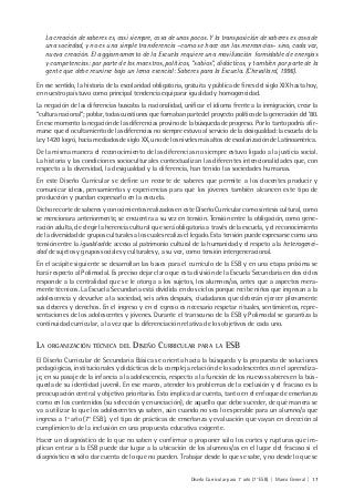 Diseño Curricular para 1° año (7° ESB) | Marco General | 17
La creación de saberes es, casi siempre, cosa de unos pocos. Y la transposición de saberes es cosa de
una sociedad, y no es una simple transferencia –como se hace con las mercancías– sino, cada vez,
nueva creación. El aggiornamento de la Escuela requiere una movilización formidable de energías
y competencias: por parte de los maestros, políticos, “sabios”, didácticos, y también por parte de la
gente que debe reunirse bajo un lema esencial: Saberes para la Escuela. (Chevallard, 1996).
En ese sentido, la historia de la escolaridad obligatoria, gratuita y pública de fines del siglo XIX hasta hoy,
en nuestro país tuvo como principal tendencia equiparar igualdad y homogeneidad.
La negación de las diferencias buscaba la nacionalidad, unificar el idioma frente a la inmigración, crear la
“cultura nacional”; poblar, todas cuestiones que formaban parte del proyecto político de la generación del ’80.
En ese momento la negación de las diferencias provino de la búsqueda de progreso. Por lo tanto podría afir-
marse que el ocultamiento de las diferencias no siempre estuvo al servicio de la desigualdad: la escuela de la
Ley 1420 logró, hacia mediados de siglo XX, uno de los niveles más altos de escolarización de Latinoamérica.
De la misma manera el reconocimiento de las diferencias no siempre estuvo ligado a la justicia social.
La historia y las condiciones socioculturales contextualizan las diferentes intencionalidades que, con
respecto a la diversidad, la desigualdad y la diferencia, han tenido las sociedades humanas.
En este Diseño Curricular se define un recorte de saberes que permite a los docentes producir y
comunicar ideas, pensamientos y experiencias para que los jóvenes también alcancen este tipo de
producción y puedan expresarlo en la escuela.
Dicho recorte de saberes y conocimientos realizados en este Diseño Curricular como síntesis cultural, como
se mencionara anteriormente, se encuentra a su vez en tensión. Tensión entre la obligación, como gene-
ración adulta, de elegir la herencia cultural que será obligatoria a través de la escuela, y el reconocimiento
de la diversidad de grupos culturales a los cuales realiza el legado. Esta tensión puede expresarse como una
tensión entre la igualdad de acceso al patrimonio cultural de la humanidad y el respeto a la heterogenei-
dad de sujetos y grupos sociales y culturales y, a su vez, como tensión intergeneracional.
En el acápite siguiente se desarrollan las bases para el currículo de la ESB y en una etapa próxima se
hará respecto al Polimodal. Es preciso dejar claro que esta división de la Escuela Secundaria en dos ciclos
responde a la centralidad que se le otorga a los sujetos, los alumnos/as, antes que a aspectos mera-
mente técnicos. La Escuela Secundaria está dividida en dos ciclos porque recibe niños que ingresan a la
adolescencia y devuelve a la sociedad, seis años después, ciudadanos que deberán ejercer plenamente
sus deberes y derechos. En el ingreso y en el egreso es necesario respetar rituales, sentimientos, repre-
sentaciones de los adolescentes y jóvenes. Durante el transcurso de la ESB y Polimodal se garantiza la
continuidad curricular, a la vez que la diferenciación relativa de los objetivos de cada uno.
LA ORGANIZACIÓN TÉCNICA DEL DISEÑO CURRICULAR PARA LA ESB
El Diseño Curricular de Secundaria Básica se orienta hacia la búsqueda y la propuesta de soluciones
pedagógicas, institucionales y didácticas de la compleja relación de los adolescentes con el aprendiza-
je, en su pasaje de la infancia a la adolescencia, respecto a la función de los nuevos saberes en la bús-
queda de su identidad juvenil. En ese marco, atender los problemas de la exclusión y el fracaso es la
preocupación central y objetivo prioritario. Esto implica dar cuenta, tanto en el enfoque de enseñanza
como en los contenidos (su selección y enunciación), de aquello que debe suceder, de qué manera se
va a utilizar lo que los adolescentes ya saben, aún cuando no sea lo esperable para un alumno/a que
ingresa a 1º año (7° ESB), y el tipo de prácticas de enseñanza y evaluación que vayan en dirección al
cumplimiento de la inclusión en una propuesta educativa exigente.
Hacer un diagnóstico de lo que no saben y confirmar o proponer sólo los cortes y rupturas que im-
plican entrar a la ESB puede dar lugar a la ubicación de los alumnos/as en el lugar del fracaso si el
diagnóstico es sólo dar cuenta de lo que no pueden. Trabajar desde lo que se sabe, y no desde lo que se
 