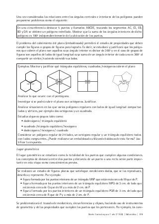 Diseño Curricular para 1° año (7° ESB) | Matemática | 179
Una vez consideradas las relaciones entre los ángulos centrales e interiores de los polígonos pueden
proponerse problemas como el siguiente:
En una circunferencia destacar 5 puntos y llamarlos ABCDE, trazando los segmentos AC, CE, EB,
BD y DA se obtiene un polígono estrellado. Mostrar que la suma de los ángulos interiores de dicho
polígono es 180º independientemente de la ubicación de los puntos.
El problema del cubrimiento del plano (embaldosado) permitirá el estudio de propiedades que deben
cumplir las figuras o grupos de figuras para lograrlo. Es decir, se estudiará y justificará que los polígo-
nos que cubren el plano son aquellos cuyo ángulo interior es divisor de 360º y en el caso de grupos de
figuras son aquellos de lados de igual longitud cuya suma de un ángulo interior de cada una es 360º al
compartir un vértice, haciendo coincidir sus lados.
Ejemplos: Mostrar y justificar qué triángulos equiláteros, cuadrados, hexágonos cubren el plano
Analizar lo que ocurre con el pentágono.
Investigar si se podrá cubrir el plano con octógonos. Justificar.
Analizar situaciones en las que varios polígonos regulares con lados de igual longitud compartan
lados y vértices, por ejemplo dos octógonos y un cuadrado.
Estudiar algunos grupos tales como:
• dodecágono / triángulo equilátero
• cuadrado /triángulo equilátero/ hexágono
• dodecágono / hexágono / cuadrado
Considerar un polígono regular de 24 lados, un octógono regular y un triángulo equilátero todos
con lados congruentes. ¿Puede realizarse un embaldosado utilizando baldosas de esta forma? Jus-
tificar la respuesta.
Lugar geométrico
El lugar geométrico se estudiará como la totalidad de los puntos que cumplen algunas condiciones.
Los conceptos de distancia entre dos puntos y distancia de un punto a una recta serán parte impor-
tante en esta etapa como conocimientos previos.
Se realizará un estudio de figuras planas que satisfagan condiciones dadas, que se las reproduzca,
describa y represente. Por ejemplo:
• figura formada por los puntos interiores de un triángulo MNP que están más cerca de M que de P.
• figura formada por los puntos interiores de un triángulo equilátero MPQ de 3 cm. de lado que
están más cerca de Q que de M y a más de 2 cm. de P
• figura formada por los puntos interiores de un triángulo equilátero PQR de 3 cm. de lado que
están más cerca de R que de P y a más de 2 cm. de P.
Se problematizará el trazado de mediatrices, circunferencias y elipses, haciendo uso de instrumentos
de geometría y de las propiedades que cumplen los puntos que les pertenecen. Por ejemplo, la cons-
 