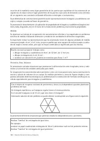 180 | Dirección General de Cultura y Educación
trucción de la mediatriz como lugar geométrico de los puntos que equidistan de los extremos de un
segmento o la elipse como el lugar geométrico de los puntos cuya suma de distancias a los extremos
de un segmento sea constante utilizando diferentes estrategias e instrumentos.
Se problematizarán construcciones geométricas de representaciones de triángulos y cuadriláteros con
regla y compás y usando software de geometría.
Se promoverá el descubrimiento y la aplicación de propiedades de triángulos y cuadriláteros (ángulos inte-
riores, lados, diagonales, etc.) en el marco de la resolución de problemas, enunciando las propiedades.
Medida
Se planteará un trabajo de recuperación de conocimientos referidos a las magnitudes en problemas
sencillos de medida realizando estimación y medición de cantidades de diferentes magnitudes.
Es importante revisar las representaciones que los alumnos/as tienen de algunas unidades de medida
como por ejemplo: el cm2
, el m3
, la ha, ya que es posible que sean capaces de realizar pasajes a unida-
des de mayor o menor orden, pero que no hayan construido un significado para las mismas.
Resulta necesario proponer trabajos como:
+ dibujar triángulos y cuadriláteros de 4cm2
, de 1/2 dm2
, de 1/ 4 m2
,etc.
+ dibujar rectángulos de 4 cm2
, 8 cm2
.
+ construir un cubo de 8 cm3
.¿cuántos se necesitan para llenar 1 m3
?
Perímetro. Área. Volumen
Se presentarán variadas situaciones que promuevan la diferenciación entre longitudes, áreas y volú-
menes y la elección de unidades adecuadas para medir.
Se recuperarán los conocimientos sobre perímetro y área y se incorporará como nueva construcción la
noción y cálculo de volumen de un cuerpo. Se medirán perímetros y áreas de figuras simples y com-
puestas utilizando distintas estrategias y se problematizará la construcción de fórmulas sencillas para su
cálculo especialmente para triángulos y cuadriláteros.
Con el objeto de recuperar nociones de perímetros y áreas y su independencia pueden plantearse
problemas del tipo:
Un triángulo equilátero y un hexágono regular tienen el mismo perímetro.
Si el área del hexágono es de 12 cm2
¿qué área tiene el triángulo?
Interesante solución de este problema se puede obtener construyendo una figura como la siguiente:
Se presentarán diferentes situaciones que permitan estudiar la independencia área –perímetro.
Analizar “familias” de rectángulos de igual área.
Por ejemplo:
construir en papel cuadriculado rectángulos de 36 cm2
y determinar cuál es el de perímetro mínimo
Analizar “familias” de rectángulos de igual perímetro:
 