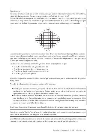 Diseño Curricular para 1° año (7° ESB) | Matemática | 181
Por ejemplo:
En la siguiente figura cada uno se los 7 rectángulos cuyos vértices están nombrados con las mismas letras,
tienen el mismo perímetro. Calcular el área de cada uno ¿Cuál es el de mayor área?
Esta actividad además de poner de manifiesto la independencia entre área y perímetro, permite cons-
truir nuevas propiedades del cuadrado, ya que independientemente de la “familia de rectángulos” que
se considere, el de lados iguales es el de perímetro mínimo o área máxima según corresponda.
A continuación podrá analizarse cómo varía el área de un rectángulo cuando se producen variacio-
nes en las medidas de sus lados, para que el alumno/a advierta que no puede establecerse una pro-
porcionalidad directa entre ambas medidas, esta es otra faceta de la independencia entre perímetro
y área que no debe dejarse de lado.
Análisis de la variación del perímetro y el área de un rectángulo en el que:
• El ancho aumenta en 2 cm. y su alto en 3 cm.
• El ancho se mantiene fijo y el alto se duplica.
• El ancho se duplica y el alto aumenta en 3cm.
• El ancho y el alto se duplican.
Se tratará de generalizar encontrando formas que permitan anticipar la transformación de períme-
tros y áreas.
Área del círculo por diferentes aproximaciones. Por ejemplo:
• Inscribir, en una circunferencia, polígonos regulares cuya área se calcula hallando la mitad del
producto del perímetro, por la apotema. Cuanto mayor sea el número de lados el perímetro se
aproximará más a 2πr y la apotema tenderá a coincidir con r.
• Dividir un círculo trazando diámetros en un número de sectores circulares iguales de manera
que tiendan a tener forma triangular por el desprecio que pueda hacerse de la curvatura. Estos
sectores circulares reunidos adecuadamente formarán una figura que se asemeja a un paralelo-
gramo cuya base será 1/2 π d y su altura r.
Se utilizará el concepto de volumen para el establecimiento de equivalencias entre cuerpos.
Por ejemplo en la “familia” de prismas de la misma base y de la misma altura, ¿qué propiedad espe-
cial tiene el prisma recto con respecto a los prismas oblicuos?
Se problematizará la medición de volúmenes de cuerpos utilizando distintas estrategias. Por ejemplo: des-
composición en cuerpos más simples, comparación de pesos, volumen de agua desplazada, etc.
 