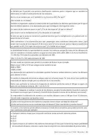 Diseño Curricular para 1° año (7° ESB) | Matemática | 183
La división por 2 permite una primera clasificación: números pares e impares que se suceden en
alternancia en todo el ordenamiento de los naturales.
Así si a es un número par, a+2 también lo es ¿lo será a+20?¿ Por qué?
¿Qué sucede si a es impar?
También es importante analizar la conservación de la paridad en las distintas operaciones por lo que el
docente deberá plantear a los alumnos/as para que investiguen interrogantes como:
¿La suma de dos números pares es par? ¿Y la de dos impares? ¿A qué se deberá?
¿Qué ocurre con la multiplicación? ¿Y la elevación al cuadrado?
Se verá así que la suma no conserva la paridad mientras que la multiplicación y la potencia de ex-
ponente dos si lo hacen.
Debe estimularse a los alumnos/as para que propongan otras cuestiones semejantes como: ¿qué
ocurre con la suma de tres impares? ¿Y de cinco o seis? ¿Y en la resta de pares o impares cuando esta
sea posible en N? ¿Y el triple de un par es par? ¿Y el doble de un impar?
La divisibilidad brinda la oportunidad de conocer los números amigos (la suma de los divisores de
uno sin considerar el mismo número es igual al otro) como 220 y 284. 284=1+2+4+5+10+20+22+
11+44+55+110 todos los sumandos son divisores de 220.
220=1+2+4+71+142 todos divisores de 284
De este modo un ejercicio que permite la revisión de divisor es por ejemplo:
Mostrar que 1184 y 1210 son amigos como también lo son
2620 y 2924
5020 y 5564
Los alumnos/as con ayuda de la calculadora podrán factorear ambos números y sumar los divisores
para obtener el otro.
En cambio la búsqueda de números amigos exige un esfuerzo mayor. Se trata de un buen problema
enunciado de manera simple pero su solución no es tan sencilla.
Como caso particular se realizará la búsqueda de números perfectos como el 28 que es igual a la
suma de sus divisores menores. 28= 1+2+4+7+14
Durante la búsqueda al analizar la suma de los divisores, surgirán los abundantes (cuando la suma de
los divisores sea mayor que el número) y los deficientes (cuando la suma de los divisores sea menor).
Se emprenderá la obtención de números con muchos divisores como el 60 que tiene 12 divisores.
Encontrando respuestas a preguntas como:
¿Cuáles entre los primeros cien números naturales tienen mayor cantidad de divisores?
¿Cuáles son los números con una cantidad impar de divisores? ¿Qué característica y nombre tienen?
En cuanto a los números primos deberá revisarse el modo de reconocerlos para posteriormente ana-
lizar cuestiones como por ejemplo:
a. Cualquier número mayor que tres puede escribirse como suma de números primos:
4= 2+2
5=2+3
6=3+3
b. Cuanto mayor es un número más números menores que él hay y por lo tanto hay mayor posibilidad
de encontrarle divisores, entonces cuanto más me aleje del cero menos densidad de primos habrá.
 