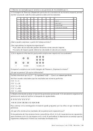 Diseño Curricular para 1° año (7° ESB) | Matemática | 185
1. Mostrar con ejemplos que el anterior a una potencia de 4 es divisible por 3.
2. El triángulo de Fibonacci (disposición particular de la sucesión de los números impares) permite
escribir la suma de cada fila como potencia cúbica de los naturales:
1 1 13
3 1 5 3+5= 8 23
7 9 11 7+9+11=27 33
13 15 17 19 13+15+17=64 43
21 23 25 27 29 21+23+25+27+29=625 53
31 33 35 37 39 41 =
43 45 47 49 51 53 55 =
57 59 61 63 65 67 69 71 =
73 75 77 79 81 83 85 87 89 =
91 93 95 97 99 101 103 105 107 109 =
¿Qué se puede conjeturar a partir del trabajo anterior?
¿Son equivalentes las siguientes expresiones?:
• Los cubos de los naturales pueden obtenerse como suma de impares.
• La suma de impares puede obtenerse calculando el cubo de un natural.
3. De la siguiente información ¿qué puede conjeturarse respecto de los cuadrados?
1 1+3=4 1+3+5 = 9
Comparar la conjetura con la del triángulo de Fibonacci. ¿Expresan lo mismo?
¿En qué se parecen? ¿En qué se diferencian?
Euclides descubrió que si ( 2n+1 -
1) es primo 2n
x (2n+1 -
1) será un número perfecto.
Verificar usando calculadora que los resultados son números perfectos:
21
(22 -
1) = 6
22
(23 -
1) = 28
23
( 24 -
1) = 120
24
(25 -
1) =496
26
(27 -
1) = 8128
4. Resulta interesante analizar el caso de las potencias sucesivas de 2 .Es conveniente organizar las
potencias de modo de facilitar la búsqueda de regularidades.
22
23
24
25
26
27
28
29
210
211
4 8 16 32 64 128 256 512 1024 2048
Para orientar en la investigación el docente puede preguntar por las cifras en que terminan las
potencias:
¿En qué cifra terminan los resultados de las potencias de exponente par?
En las potencias de 2 los números tienen como última cifra 2, 4, 6 u 8. Las potencias con exponentes
pares terminan en 4 ó 6 y las impares en 2 o en 8. Al profundizar la observación se concluye que los
exponentes múltiplos de 4 tienen sus resultados terminados en 6.
 