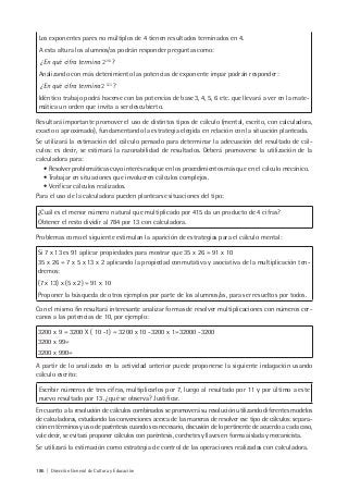 186 | Dirección General de Cultura y Educación
Los exponentes pares no múltiplos de 4 tienen resultados terminados en 4.
A esta altura los alumnos/as podrán responder preguntas como:
¿En qué cifra termina 2254
?
Analizando con más detenimiento las potencias de exponente impar podrán responder:
¿En qué cifra termina 2 523
?
Idéntico trabajo podrá hacerse con las potencias de base 3, 4, 5, 6 etc. que llevará a ver en la mate-
mática un orden que invita a ser descubierto.
Resultará importante promover el uso de distintos tipos de cálculo (mental, escrito, con calculadora,
exacto o aproximado), fundamentando la estrategia elegida en relación con la situación planteada.
Se utilizará la estimación del cálculo pensado para determinar la adecuación del resultado de cál-
culos: es decir, se estimará la razonabilidad de resultados. Deberá promoverse la utilización de la
calculadora para:
• Resolver problemáticas cuyo interés radique en los procedimientos más que en el cálculo mecánico.
• Trabajar en situaciones que involucren cálculos complejos.
• Verificar cálculos realizados.
Para el uso de la calculadora pueden plantearse situaciones del tipo:
¿Cuál es el menor número natural que multiplicado por 415 da un producto de 4 cifras?
Obtener el resto dividir al 784 por 13 con calculadora.
Problemas como el siguiente estimulan la aparición de estrategias para el cálculo mental:
Si 7 x 13 es 91 aplicar propiedades para mostrar que 35 x 26 = 91 x 10
35 x 26 = 7 x 5 x 13 x 2 aplicando la propiedad conmutativa y asociativa de la multiplicación ten-
dremos:
(7 x 13) x (5 x 2) = 91 x 10
Proponer la búsqueda de otros ejemplos por parte de los alumnos/as, para ser resueltos por todos.
Con el mismo fin resultará interesante analizar formas de resolver multiplicaciones con números cer-
canos a las potencias de 10, por ejemplo:
3200 x 9 = 3200 X ( 10 -1) = 3200 x 10 -3200 x 1=32000 -3200
3200 x 99=
3200 x 990=
A partir de lo analizado en la actividad anterior puede proponerse la siguiente indagación usando
cálculo escrito:
Escribir números de tres cifras, multiplicarlos por 7, luego al resultado por 11 y por último a este
nuevo resultado por 13. ¿qué se observa? Justificar.
En cuanto a la resolución de cálculos combinados se promoverá su resolución utilizando diferentes modelos
de calculadoras, estudiando las convenciones acerca de las maneras de resolver ese tipo de cálculos: separa-
ción en términos y uso de paréntesis cuando sea necesario, discusión de lo pertinente de acuerdo a cada caso,
vale decir, se evitará proponer cálculos con paréntesis, corchetes y llaves en forma aislada y mecanicista.
Se utilizará la estimación como estrategia de control de las operaciones realizadas con calculadora.
 