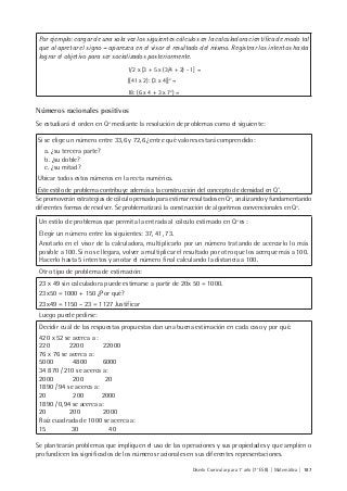 Diseño Curricular para 1° año (7° ESB) | Matemática | 187
Por ejemplo: cargar de una sola vez los siguientes cálculos en la calculadora científica de modo tal
que al apretar el signo = aparezca en el visor el resultado del mismo. Registrar los intentos hasta
lograr el objetivo para ser socializados posteriormente.
1/2 x [3 + 5 x (3/4 + 2) - 1] =
[(41 x 2): (3 x 4)]2
=
18: (6 x 4 + 3 x 72
) =
Números racionales positivos
Se estudiará el orden en Q+
mediante la resolución de problemas como el siguiente:
Si se elige un número entre 33,6 y 72,6 ¿entre qué valores estará comprendido:
a. ¿su tercera parte?
b. ¿su doble?
c. ¿su mitad?
Ubicar todos estos números en la recta numérica.
Este estilo de problema contribuye además a la construcción del concepto de densidad en Q+
.
Se promoverán estrategias de cálculo pensado para estimar resultados en Q+
, analizando y fundamentando
diferentes formas de resolver. Se problematizará la construcción de algoritmos convencionales en Q+
.
Un estilo de problemas que permita la entrada al cálculo estimado en Q+
es :
Elegir un número entre los siguientes: 37, 41, 73.
Anotarlo en el visor de la calculadora, multiplicarlo por un número tratando de acercarlo lo más
posible a 100. Si no se llegara, volver a multiplicar el resultado por otro que los acerque más a 100.
Hacerlo hasta 5 intentos y anotar el número final calculando la distancia a 100.
Otro tipo de problema de estimación:
23 x 49 sin calculadora puede estimarse a partir de 20x 50 = 1000.
23x50 = 1000 + 150 ¿Por qué?
23x49 = 1150 – 23 = 1127 Justificar
Luego puede pedirse:
Decidir cuál de las respuestas propuestas dan una buena estimación en cada caso y por qué.
420 x 52 se acerca a :
220 2200 22000
76 x 76 se acerca a:
5000 4800 6000
34 870 / 210 se acerca a:
2000 200 20
1890 / 94 se acerca a:
20 200 2000
1890 / 0,94 se acerca a:
20 200 2000
Raíz cuadrada de 1000 se acerca a:
15 30 40
Se plantearán problemas que impliquen el uso de las operaciones y sus propiedades y que amplíen o
profundicen los significados de los números racionales en sus diferentes representaciones.
 