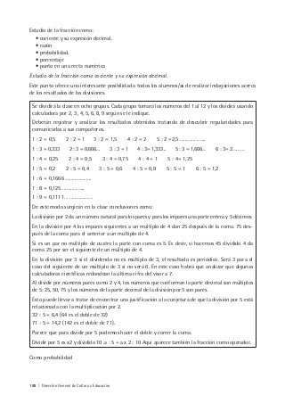 188 | Dirección General de Cultura y Educación
Estudio de la fracción como:
• cociente y su expresión decimal.
• razón
• probabilidad.
• porcentaje
• punto en una recta numérica
Estudio de la fracción como cociente y su expresión decimal.
Este punto ofrece una interesante posibilidad a todos los alumnos/as de realizar indagaciones acerca
de los resultados de las divisiones.
Se dividirá la clase en ocho grupos. Cada grupo tomará los números del 1 al 12 y los dividirá usando
calculadora por 2, 3, 4, 5, 6, 8, 9 según se le indique.
Deberán registrar y analizar los resultados obtenidos tratando de descubrir regularidades para
comunicarlas a sus compañeros.
1 : 2 = 0,5 2 : 2 = 1 3 : 2 = 1,5 4 : 2 = 2 5 : 2 =2,5 ………………..
1 : 3 = 0,333 2 : 3 = 0,666… 3 : 3 = 1 4 : 3= 1,333.. 5 : 3 = 1,666… 6 : 3= 2………
1 : 4 = 0,25 2 : 4 = 0,5 3 : 4 = 0,75 4 : 4 = 1 5 : 4= 1,25
1 : 5 = 0,2 2 : 5 = 0,4 3 : 5 = 0,6 4 : 5 = 0,8 5 : 5 = 1 6 : 5 = 1,2
1 : 6 = 0,1666 ………………..
1 : 8 = 0,125 ……………..
1 : 9 = 0,1111… ………………
De este modo surgirán en la clase conclusiones como:
La división por 2 da un número natural para los pares y para los impares una parte entera y 5 décimos.
En la división por 4 los impares siguientes a un múltiplo de 4 dan 25 después de la coma. 75 des-
pués de la coma para el anterior a un múltiplo de 4.
Si es un par no múltiplo de cuatro la parte con coma es 5. Es decir, si hacemos 45 dividido 4 da
coma 25 por ser el siguiente de un múltiplo de 4.
En la división por 3 si el dividendo no es múltiplo de 3, el resultado es periódico. Será 3 para el
caso del siguiente de un múltiplo de 3 si no será 6. En este caso habrá que analizar que algunas
calculadoras científicas redondean la última cifra del visor a 7.
Al dividir por números pares como 2 y 4, los números que conforman la parte decimal son múltiplos
de 5: 25, 50, 75 y los números de la parte decimal de la división por 5 son pares.
Esto puede llevar a tratar de encontrar una justificación a la conjetura de que la división por 5 está
relacionada con la multiplicación por 2.
32 : 5 = 6,4 (64 es el doble de 32)
71 : 5 = 14,2 (142 es el doble de 71).
Parece que para dividir por 5 podemos hacer el doble y correr la coma.
Dividir por 5 es x2 y dividido 10 .a : 5 = a x 2 : 10 Aquí aparece también la fracción como operador.
Como probabilidad
 
