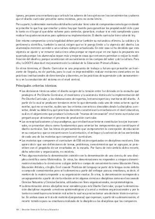 18 | Dirección General de Cultura y Educación
ignora, propone una enseñanza que articule los saberes de los sujetos con los conocimientos y saberes
que el diseño curricular prescribe como mínimos, pero no como límite.
Por su parte, la dimensión normativa del diseño curricular tiene valor de compromiso como lugar en donde
se prescribe lo que hay que enseñar y cómo hay que hacerlo para garantizar los propósitos del ciclo y por
lo tanto es el lugar al que debe volverse para controlar, garantizar, evaluar si se está cumpliendo y para
realizar los ajustes necesarios para optimizar su implementación. El diseño curricular tiene valor de ley.
Este mismo compromiso y esta legalidad deben portar también su naturaleza efímera. La validez y la
pertinencia científica, también la social, exigen que se le ponga límite a la vigencia del diseño. Los
alumnos/as merecen acceder a una cultura siempre actualizada. En este caso se ha decidido que esta
vigencia se ajuste y se renueve cada cinco años porque se espera que en ese lapso la propuesta sea
superada porque los alumnos/as sepan más y mejores cosas que entonces permitan o exijan la modi-
ficación del diseño y porque acontezcan otras cuestiones en los campos del saber y de la cultura. Para
ello, la DGCYE aborda el mejoramiento de la calidad de la Educación Primaria Básica.
En otros términos, el Diseño Curricular es una propuesta de trabajo a futuro que prescribe un hori-
zonte de llegada, no de partida, para lo cual es imprescindible realizar revisiones constantes en las
prácticas institucionales de directores/as y docentes, en las prácticas de supervisión y de asesoramien-
to y en la conducción del sistema en el nivel central.
Principales criterios técnicos
• Las decisiones técnicas sobre el diseño surgen de la tensión entre lo relevado en la consulta que
produjera el Pre Diseño Corricular, el monitoreo y la asistencia técnica de la implementación del
Pre Diseño Curricular, y las elaboraciones de expertos, lectores expertos y escritores del diseño. A
partir de lo cual se producen tensiones entre lo que demanda cada uno de estos actores: qué se
escribe, qué no se escribe, cuáles son los criterios correctos o deseables desde la disciplina a en-
señar, desde su didáctica, qué prácticas docentes caracterizan la enseñanza en el nivel educativo,
cuál es el alejamiento que produce la lectura de “marcas de innovación” en el texto curricular son
preguntas que atraviesan el proceso de producción curricular.
• Las conceptualizaciones y los paradigmas, que en diseños anteriores constituían los ejes transver-
sales, se presentan ahora como fundamentos para orientar los componentes que constituyen el
diseño curricular. Son las líneas de pensamiento que comprometen la concepción de educación
en su conjunto y que se encuentran en la orientación, el enfoque y la selección de los contenidos
de cada una de las materias que componen el currículum.
• Las materias que componen el currículum de ESB están organizadas en disciplinas escolares. Esto
quiere decir que son definiciones de temas, problemas, conocimientos que se agrupan, se pres-
criben con el propósito de ser enseñados en la escuela. Por fuera de este ámbito dicho recorte,
dicha selección y organización, no existiría.
• Para algunas materias la denominación coincide con la denominación de una ciencia, de una disci-
plina científica como Matemática. En otras, las denominaciones no responden a ninguna denomi-
nación vinculada a la ciencia sino a algún ámbito o campo de conocimiento como Educación Física,
Educación Artística, e Inglés. En el caso de Prácticas del Lenguaje se parte de la lengua como ámbito
o campo de conocimientos pero se lo denomina a partir del enfoque para su enseñanza, es decir, el
nombre de la materia responde a su organización escolar. En otras, la denominación corresponde a
un agrupamiento a partir de cierta relación entre algunas ciencias o disciplinas como son los casos de
Ciencias Naturales y Ciencias Sociales, utilizadas con fines organizacionales, no epistemológicos.
• La denominación área o disciplina no se considera para este Diseño Curricular, ya que la denomina-
ción disciplinar responde a motivos epistemológicos y la areal a motivos organizacionales y por lo
tanto no constituyen una tensión real sobre la cual sea preciso tomar una decisión técnico-curricu-
lar. En ambos casos se trata de materias (asignaturas) que expresan, a partir de su denominación, el
recorte temático para su enseñanza realizado de la disciplina o las disciplinas que las componen.
 