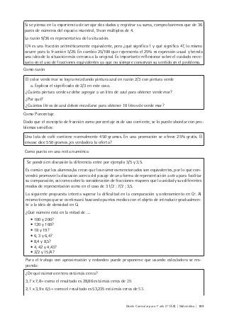 Diseño Curricular para 1° año (7° ESB) | Matemática | 189
Si se piensa en la experiencia de arrojar dos dados y registrar su suma, comprobaremos que de 36
pares de números del espacio muestral, 9 son múltiplos de 4.
La razón 9/36 es representativa de la situación.
1/4 es una fracción aritméticamente equivalente, pero ¿qué significa 1 y qué significa 4?, lo mismo
ocurre para la fracción 5/20. En cambio 25/100 que representa el 25% es expresión usual y brinda
una idea de la situación más cercana a la original. Es importante reflexionar sobre el cuidado nece-
sario en el uso de fracciones equivalentes ya que no siempre conservan su sentido en el problema.
Como razón
El color verde mar se logra mezclando pintura azul en razón 2/3 con pintura verde
a. Explicar el significado de 2/3 en este caso.
¿Cuánta pintura verde se debe agregar a un litro de azul para obtener verde mar?
¿Por qué?
¿Cuántos litros de azul deben mezclarse para obtener 10 litros de verde mar?
Como Porcentaje
Dado que el concepto de fracción como porcentaje es de uso corriente, se lo puede abordar con pro-
blemas sencillos:
Una lata de café contiene normalmente 450 gramos. En una promoción se ofrece 25% gratis. El
envase dice 550 gramos ¿es verdadera la oferta?
Como punto en una recta numérica
Se pondrá en discusión la diferencia entre por ejemplo 3/5 y 3,5.
Es común que los alumnos/as crean que los números mencionados son equivalentes, por lo que con-
vendrá promover la discusión acerca del pasaje de una forma de representación a otra para facilitar
su comparación, así como sobre la consideración de fracciones mayores que la unidad y sus diferentes
modos de representación como en el caso de 3 1/2 ; 7/2 ; 3,5.
La siguiente propuesta intenta superar la dificultad en la comparación y ordenamiento en Q+
. Al
mismo tiempo que se continuará buscando puntos medios con el objeto de introducir gradualmen-
te a la idea de densidad en Q.
¿Qué número está en la mitad de ….
• 100 y 200?
• 120 y 160?
• 18 y 19?
• 6, 3 y 6,4?
• 8,4 y 8,5?
• 4, 42 y 4,43?
• 3/2 y 15/4?
Para el trabajo con aproximación y redondeo puede proponerse que usando calculadora se res-
ponda:
¿De qué número entero está más cerca?
3,7 x 7,8= como el resultado es 28,86 está más cerca de 29.
2,1 x 3,9 x 6,5= como el resultado es 53,235 está más cerca de 53.
 