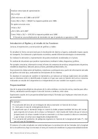 190 | Dirección General de Cultura y Educación
Analizar otros tipos de aproximación:
39,3 x 45,9
¿Está más cerca de 1.800 o de1.810?
Como 39,3 x 45,9 = 1803,87 la respuesta pedida será 1800.
De quién esta más cerca
145,6 x 35,7
¿De 5.100 o de 5.200?
Como 145,6 x 35,7 = 5197,92 la respuesta pedida será 5200
• Encontrar una multiplicación de decimales tal que el producto se aproxime a 348.
Introducción al Álgebra y al estudio de las Funciones
Lectura, interpretación y construcción de gráficos y tablas
Se estudiará la forma convencional para la localización de objetos y lugares, analizando mapas y guías
de transporte. Se elaborarán y optimizarán recorridos, usando diferentes estrategias e instrumentos.
Se realizará la ubicación y representación de puntos mediante coordenadas en el plano.
Se analizarán situaciones que puedan representarse mediante tablas, diagramas, gráficos.
Por ejemplo: encuestas, información censal, informe de consumos de servicios, comparaciones de precios,
estadísticas deportivas, tablas de pesos y alturas, pirámides poblacionales, etc.
Se promoverá la elaboración de hipótesis, conjeturas y anticipaciones a partir de información extraída
de gráficos de todo tipo, analizando las limitaciones de los mismos.
Se abordará el concepto de variable en matemática, se realizará un trabajo exploratorio de variables
que se relacionan entre sí, identificando el modo en el que una varía en función de la otra y viceversa
realizando un estudio de la dependencia o independencia de una variable con respecto a otras.
Proporcionalidad
Uso de la proporcionalidad en situaciones de la vida cotidiana: recetas de cocina, mezclas para alba-
ñilería, cantidad de semilla según el área del terreno a sembrar, entre otros.
Expresiones usuales de la proporcionalidad (porcentaje). Fórmulas que impliquen relaciones de pro-
porcionalidad.
Por ejemplo :
• La variación del área de un rectángulo de altura constante en función de la base:
A = bx3, para el caso de rectángulos de altura 3.
Es importante que el alumno/a tenga en cuenta la doble proporcionalidad del área del rectán-
gulo respecto de la base y de la altura. La fórmula A = bxh resulta del hecho de que el área es
proporcional a la altura cuando la base es constante y a la base cuando la altura es constante,
y que la base y la altura son magnitudes independientes
• La variación del perímetro de polígonos regulares en función de la longitud del lado: P = 6xl
para el caso de hexágonos.
El número π ha sido estudiado con anterioridad para la construcción de las fórmulas de la longitud
de la circunferencia. Aquí se retomará el tema, de manera de establecer la proporcionalidad existente
 