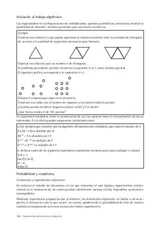 192 | Dirección General de Cultura y Educación
Iniciación al trabajo algebraico
Las regularidades en configuraciones de embaldosados, guardas geométricas, secuencias, brindan la
posibilidad de descubrir términos generales para sucesiones numéricas.
Ejemplo
Construir una tabla en la que pueda apreciarse la relación existente entre la cantidad de triángulos
de una tira y la cantidad de segmentos necesarios para formarla.
Expresar esa relación para un número n de triángulos.
El problema precedente permite encontrar la expresión 2 n+1 como término general.
El siguiente gráfico corresponde a la expresión n2
+1.
Dibujar el esquema que sigue en la secuencia.
Construir una tabla con el número de esquema y su número total de puntos.
¿Cuántos puntos tendrá el esquema número ocho? ¿Y el veinte?
¿Qué forma tendrá el de 101 puntos?
Es importante considerar tanto la construcción de una ley general como la interpretación de las ya
elaboradas. A tal efecto pueden proponerse actividades como:
a. Dar ejemplos que muestren que las siguientes afirmaciones son verdaderas, para valores naturales de n:
2 x (5 n
+1)es divisible por 4
10 2n
- 1 es divisible por 11
3 2n-1
+2 n+2
es múltiplo de 7
3 2n+2
+ 2 6n+1
es múltiplo de 11
b. Analizar cuáles de las siguientes expresiones representan números pares para cualquier n natural
3 n2
+ 1
(n+1) ( n-1)
n3
- n
n (n+1)
Probabilidad y estadística
Fenómenos y experimentos aleatorios
Se realizará el estudio de situaciones en las que interviene el azar (juegos, experimentos, simula-
ciones) en el transcurso de las cuales puedan identificarse sucesos ciertos, imposibles, contrarios e
incompatibles.
Mediante experiencias propuestas por el docente, los alumnos/as registrarán en tablas u otros so-
portes, la frecuencia con la que ocurre un suceso, ponderando la probabilidad de éste de manera
cualitativa comparando con otros sucesos del mismo experimento.
 