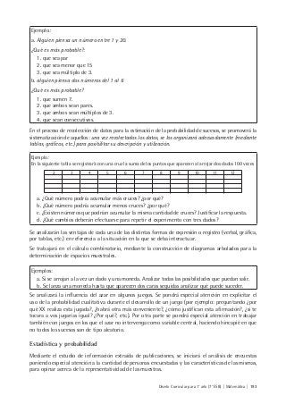 Diseño Curricular para 1° año (7° ESB) | Matemática | 193
Ejemplo:
a. Alguien piensa un número entre 1 y 20.
¿Qué es más probable?:
1. que sea par
2. que sea menor que 15
3. que sea múltiplo de 3.
b. alguien piensa dos números del 1 al 6
¿Qué es más probable?
1. que sumen 7.
2. que ambos sean pares.
3. que ambos sean múltiplos de 3.
4. que sean consecutivos.
En el proceso de recolección de datos para la estimación de la probabilidad de sucesos, se promoverá la
sistematización de aquellos: una vez recolectados los datos, se los organizará adecuadamente (mediante
tablas, gráficos, etc.) para posibilitar su descripción y utilización.
Ejemplo:
En la siguiente tabla se registrará con una cruz la suma de los puntos que aparecen al arrojar dos dados 100 veces
2 3 4 5 6 7 8 9 10 11 12
a. ¿Qué número podría acumular más cruces? ¿por qué?
b. ¿Qué número podría acumular menos cruces? ¿por qué?
c. ¿Existen números que podrían acumular la misma cantidad de cruces? Justificar la respuesta.
d. ¿Qué cambios deberán efectuarse para repetir el experimento con tres dados?
Se analizarán las ventajas de cada una de las distintas formas de expresión o registro (verbal, gráfica,
por tablas, etc.) en referencia a la situación en la que se deba interactuar.
Se trabajará en el cálculo combinatorio, mediante la construcción de diagramas arbolados para la
determinación de espacios muestrales.
Ejemplos:
a. Si se arrojan a la vez un dado y una moneda. Analizar todas las posibilidades que puedan salir.
b. Se lanza una moneda hasta que aparecen dos caras seguidas analizar qué puede suceder.
Se analizará la influencia del azar en algunos juegos. Se pondrá especial atención en explicitar el
uso de la probabilidad cualitativa durante el desarrollo de un juego (por ejemplo: preguntando ¿por
qué XX realiza esta jugada?, ¿habrá otra más conveniente?, ¿cómo justifican esta afirmación?, ¿si te
tocara a vos jugarías igual? ¿Por qué?, etc.). Por otra parte se pondrá especial atención en trabajar
también con juegos en los que el azar no intervenga como variable central, haciendo hincapié en que
no todos los sucesos son de tipo aleatorio.
Estadística y probabilidad
Mediante el estudio de información extraída de publicaciones, se iniciará el análisis de encuestas
poniendo especial atención a la cantidad de personas encuestadas y las características de las mismas,
para opinar acerca de la representatividad de las muestras.
 