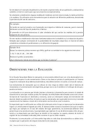 194 | Dirección General de Cultura y Educación
Se introducirá el concepto de población y de muestra representativa de una población, analizando las
variables a tener en cuenta para que una muestra sea representativa.
Se calcularán y establecerán algunas medidas de tendencia central como la moda, la media aritmética
y la mediana. Se utilizarán estas herramientas para la solución de diferentes problemas, discutiendo
la pertinencia del uso de cada una.
Por ejemplo:
Se tendrá en cuenta la moda y no el promedio con respecto a hábitos de consumo, para la toma de
decisiones acerca del tipo de productos a fabricar.
El promedio es útil para determinar el valor alrededor del que oscilan las medidas de la presión
sanguínea de una persona.
De este modo se establecerán relaciones fundamentadas entre la estadística y la evaluación de proba-
bilidades (por ejemplo: estimación de la probabilidad de resultados deportivos en función de datos
estadísticos extraídos de publicaciones y en diferentes lenguajes).
Ejemplo final:
Buscar los números primos menores que 200 y graficar su cantidad en los siguientes intervalos:
1-10, 11-20, 21-30 ….191-200
Realizar el gráfico acumulativo.
¿Qué información brinda este último que no brinda el anterior?
ORIENTACIONES PARA LA EVALUACIÓN
En la Escuela Secundaria Básica la evaluación en esta materia deberá hacer ver a los alumnos/as la im-
portancia de superar la sola memorización. Como en las clases se prioriza la participación y el hacerse
cargo de la resolución de problemas matemáticos, esto deberá tenerse en cuenta a la hora de evaluar.
Los instrumentos de evaluación que se utilizan en esta etapa no deben medir sólo el dominio de
mecanismos o la memorización de algoritmos, porque ese no es el sentido ni el enfoque de esta pro-
puesta curricular.
La evaluación es un proceso que brinda insumos a docentes y alumnos/as para conocer el estado de
situación de la tarea que realizan juntos. Por ejemplo, las dificultades mencionadas acerca de la trans-
formación de fracciones en decimales y viceversa, serán un interesante campo de intervención del
docente donde se podrá verificar el modo en que los alumnos/as van superando los errores y tomando
conciencia de los mismos a través de la interacción con los otros y con la materia.
Es importante que la calificación sea reflejo de la distancia entre lo que se espera que los alumnos/as
logren y lo efectivamente logrado por ellos. El alumno/a debe conocer claramente esto que se espera
que logre, por ejemplo en el caso del estudio del lugar geométrico, los alumnos/as deberán tener
presente para las construcciones, las propiedades que explican el uso de determinados útiles de geo-
metría, y es importante que esto figure en detalle en las carpetas. La carpeta, además de incluir el
registro de las actividades realizadas, debe contener lo que se debe estudiar.
Finalmente, la comunicación y el intercambio logrados en cada clase de matemática no deben inte-
rrumpirse por la aplicación de ningún instrumento de evaluación.
 