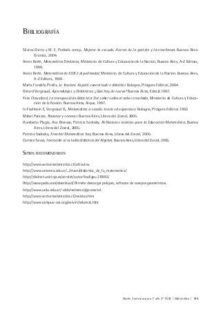Diseño Curricular para 1° año (7° ESB) | Matemática | 195
BIBLIOGRAFÍA
Silvina Gvirtz y M. E. Podestá comp., Mejorar la escuela. Acerca de la gestión y la enseñanza. Buenos Aires.
Granica, 2004.
Annie Berté, Matemática Dinámica, Ministerio de Cultura y Educación de la Nación, Buenos Aires, A-Z Editora,
1999.
Annie Berté, Matemática de EGB 3 al polimodal, Ministerio de Cultura y Educación de la Nación. Buenos Aires,
A-Z Editora, 1999.
Marta Fandiño Pinilla, Le frazioni. Aspetti concettuali e didattici. Bologna, Pitagora Editrice, 2004.
Gèrard Vergnaud, Aprendizajes y Didácticas: ¿Qué hay de nuevo? Buenos Aires, Edicial.1997.
Yves Chevallard, La transposición didáctica: Del saber sabio al saber enseñado, Ministerio de Cultura y Educa-
ción de la Nación. Buenos Aires, Aique, 1997.
In Fischbein E, Vergnaud G., Matematica a scuola: teorie ed esperienze. Bologna, Pitagora Editrice.1992.
Mabel Panizza, Razonar y conocer. Buenos Aires, Libros del Zorzal, 2005.
Humberto Plagia, Ana Bressan, Patricia Sadosky, Reflexiones teóricas para la Educación Matemática. Buenos
Aires, Libros del Zorzal, 2005.
Patricia Sadosky, Enseñar Matemática hoy. Buenos Aires, Libros del Zorzal, 2005.
Carmen Sessa, Iniciación al estudio didáctico del Algebra. Buenos Aires, Libros del Zorzal, 2005.
SITIOS RECOMENDADOS
http://www.sectormatematica.cl/articulos.
http://www.uncoma.edu.ar/.../clave/didactica_de_la_matematica/
http://dialnet.unirioja.es/servlet/autor?codigo=219055
Http://www.peda.com/download/ Permite descargar polypro, software de cuerpos geométricos.
http://www.unlu.edu.ar/~dcb/matemat/geometa1.
http://www.sectormatematica.cl/revistas.htm
http://www.campus-oei.org/oeivirt/edumat.htm
 