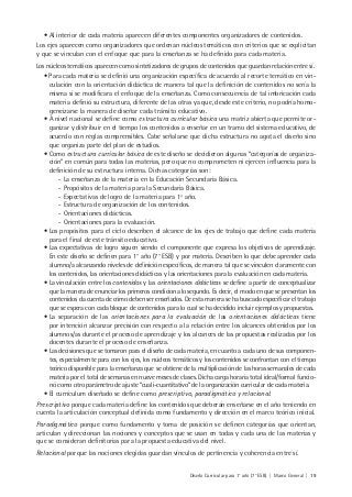 Diseño Curricular para 1° año (7° ESB) | Marco General | 19
• Al interior de cada materia aparecen diferentes componentes organizadores de contenidos.
Los ejes aparecen como organizadores que ordenan núcleos temáticos con criterios que se explicitan
y que se vinculan con el enfoque que para la enseñanza se ha definido para cada materia.
Los núcleos temáticos aparecen como sintetizadores de grupos de contenidos que guardan relación entre sí.
• Para cada materia se definió una organización específica de acuerdo al recorte temático en vin-
culación con la orientación didáctica de manera tal que la definición de contenidos no sería la
misma si se modificara el enfoque de la enseñanza. Como consecuencia de tal imbricación cada
materia definió su estructura, diferente de las otras ya que, desde este criterio, no podría homo-
geneizarse la manera de diseñar cada tránsito educativo.
• A nivel nacional se define como estructura curricular básica una matriz abierta que permite or-
ganizar y distribuir en el tiempo los contenidos a enseñar en un tramo del sistema educativo, de
acuerdo con reglas comprensibles. Cabe señalarse que dicha estructura no agota el diseño sino
que organiza parte del plan de estudios.
• Como estructura curricular básica de este diseño se decidieron algunas “categorías de organiza-
ción” en común para todas las materias, pero que no comprometen ni ejercen influencia para la
definición de su estructura interna. Dichas categorías son:
- La enseñanza de la materia en la Educación Secundaria Básica.
- Propósitos de la materia para la Secundaria Básica.
- Expectativas de logro de la materia para 1º año.
- Estructura de organización de los contenidos.
- Orientaciones didácticas.
- Orientaciones para la evaluación.
• Los propósitos para el ciclo describen el alcance de los ejes de trabajo que define cada materia
para el final de este tránsito educativo.
• Las expectativas de logro siguen siendo el componente que expresa los objetivos de aprendizaje.
En este diseño se definen para 1° año (7° ESB) y por materia. Describen lo que debe aprender cada
alumno/a alcanzando niveles de definición específicos, de manera tal que se vinculen claramente con
los contenidos, las orientaciones didácticas y las orientaciones para la evaluación en cada materia.
• La vinculación entre los contenidos y las orientaciones didácticas se define a partir de conceptualizar
que la manera de enunciar los primeros condiciona lo segundo. Es decir, el modo en que se presentan los
contenidos da cuenta de cómo deben ser enseñados. De esta manera se ha buscado especificar el trabajo
que se espera con cada bloque de contenidos para lo cual se ha decidido incluir ejemplos y propuestas.
• La separación de las orientaciones para la evaluación de las orientaciones didácticas tiene
por intención alcanzar precisión con respecto a la relación entre los alcances obtenidos por los
alumnos/as durante el proceso de aprendizaje y los alcances de las propuestas realizadas por los
docentes durante el proceso de enseñanza.
• Las decisiones que se tomaron para el diseño de cada materia, en cuanto a cada uno de sus componen-
tes, especialmente para con los ejes, los núcleos temáticos y los contenidos se confrontan con el tiempo
teórico disponible para la enseñanza que se obtiene de la multiplicación de las horas semanales de cada
materia por el total de semanas en nueve meses de clases. Dicha carga horaria total ideal/formal funcio-
nó como otro parámetro de ajuste “cuali-cuantitativo” de la organización curricular de cada materia.
• El currículum diseñado se define como prescriptivo, paradigmático y relacional.
Prescriptivo porque cada materia define los contenidos que deberán enseñarse en el año teniendo en
cuenta la articulación conceptual definida como fundamento y dirección en el marco teórico inicial.
Paradigmático porque como fundamento y toma de posición se definen categorías que orientan,
articulan y direccionan las nociones y conceptos que se usan en todas y cada una de las materias y
que se consideran definitorias para la propuesta educativa del nivel.
Relacional porque las nociones elegidas guardan vínculos de pertinencia y coherencia entre sí.
 