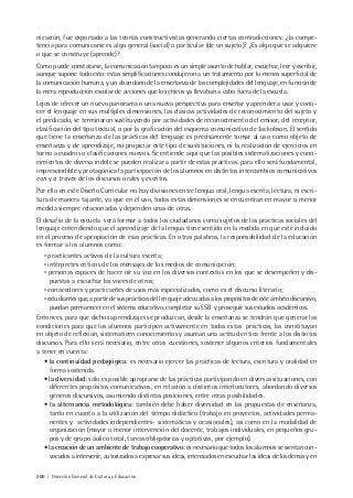 200 | Dirección General de Cultura y Educación
nicación, fue exportado a las teorías constructivistas generando ciertas contradicciones: ¿la compe-
tencia para comunicarse es algo general (social) o particular (de un sujeto)? ¿Es algo que se adquiere
o que se construye (aprende)?
Como puede constatarse, la comunicación tampoco es un simple asunto de hablar, escuchar, leer y escribir,
aunque supone todo esto: estas simplificaciones condujeron a un tratamiento por lo menos superficial de
la comunicación humana, y un abandono de la enseñanza de las complejidades del lenguaje, en función de
la mera reproducción escolar de acciones que los chicos ya llevaban a cabo fuera de la escuela.
Lejos de ofrecer un nuevo panorama o una nueva perspectiva para enseñar y aprender a usar y cono-
cer el lenguaje en sus múltiples dimensiones, las clásicas actividades de reconocimiento del sujeto y
el predicado, se terminaron sustituyendo por actividades de reconocimiento del emisor, del receptor,
clasificación del tipo textual, o por la graficación del esquema comunicativo de Jackobson. El sentido
que tiene la enseñanza de las prácticas del lenguaje es precisamente tomar al uso como objeto de
enseñanza y de aprendizaje, no propiciar este tipo de sustituciones, ni la realización de ejercicios en
torno a cuadros o clasificaciones nuevos. Se entiende aquí que las posibles sistematizaciones y cono-
cimientos de diversa índole se pueden realizar a partir de estas prácticas: para ello será fundamental,
imprescindible y protagónica la participación de los alumnos en distintos intercambios comunicativos
con y a través de los discursos orales y escritos.
Por ello en este Diseño Curricular no hay divisiones entre lengua oral, lengua escrita, lectura, ni escri-
tura de manera tajante, ya que en el uso, todas estas dimensiones se encuentran en mayor o menor
medida siempre relacionadas y dependen unas de otras.
El desafío de la escuela será formar a todos los ciudadanos como sujetos de las prácticas sociales del
lenguaje entendiendo que el aprendizaje de la lengua tiene sentido en la medida en que esté incluido
en el proceso de apropiación de esas prácticas. En otras palabras, la responsabilidad de la educación
es formar a los alumnos como:
• practicantes activos de la cultura escrita;
• intérpretes críticos de los mensajes de los medios de comunicación;
• personas capaces de hacer oír su voz en los diversos contextos en los que se desempeñen y dis-
puestas a escuchar las voces de otros;
• conocedores y practicantes de usos más especializados, como es el discurso literario;
•estudiantesque,apartirdesusprácticasdellenguajeadecuadasalospropósitosdeesteámbitodiscursivo,
puedan permanecer en el sistema educativo, completar su ESB y proseguir sus estudios académicos.
Entonces, para que dichos aprendizajes se produzcan, desde la enseñanza se tendrán que generar las
condiciones para que los alumnos participen activamente en todas estas prácticas, las constituyan
en objeto de reflexión, sistematicen conocimientos y asuman una actitud crítica frente a los distintos
discursos. Para ello será necesario, entre otras cuestiones, sostener algunos criterios fundamentales
a tener en cuenta:
• la continuidad pedagógica: es necesario ejercer las prácticas de lectura, escritura y oralidad en
forma sostenida.
• la diversidad: sólo es posible apropiarse de las prácticas participando en diversas situaciones, con
diferentes propósitos comunicativos, en relación a distintos interlocutores, abordando diversos
géneros discursivos, asumiendo distintas posiciones, entre otras posibilidades.
• la alternancia metodológica: también debe haber diversidad en las propuestas de enseñanza,
tanto en cuanto a la utilización del tiempo didáctico (trabajo en proyectos, actividades perma-
nentes y actividades independientes- sistemáticas y ocasionales), así como en la modalidad de
organización (mayor o menor intervención del docente, trabajos individuales, en pequeños gru-
pos y de grupo áulico total, tareas obligatorias y optativas, por ejemplo).
• la creación de un ambiente de trabajo cooperativo: es necesario que todos los alumnos se sientan con-
vocados a intervenir, autorizados a expresar sus ideas, interesados en escuchar las ideas de los demás y en
 