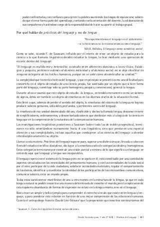 Diseño Curricular para 1° año (7° ESB) | Prácticas del Lenguaje | 201
poder confrontarlas, con confianza para ejercer la palabra asumiendo los riesgos de equivocarse, sabien-
do que el error forma parte del aprendizaje, contando con la orientación del docente, la colaboración de
sus compañeros y haciéndose cargo de la responsabilidad de hacer su aporte al trabajo grupal.
Por qué hablar de prácticas del lenguaje y no de lengua
“No experimentamos el lenguaje en el aislamiento
– si lo hiciéramos no lo reconoceríamos como lenguaje.”
M.A.K. Halliday, El lenguaje como semiótica social
Como se sabe, cuando F. de Saussure, influido por el interés de crear un objeto de estudio para la
ciencia a la que llamaría lingüística decidió estudiar la lengua, lo hizo mediante una operación de
recorte dentro del lenguaje:
“El lenguaje es multiforme y heteróclito; a caballo entre diferentes dominios, a la vez físico, fisioló-
gico y psíquico, pertenece además al dominio individual y al dominio social; no se deja clasificar en
ninguna categoría de los hechos humanos, porque no se sabe cómo desembrollar su unidad.”1
La complejidad que tienen los hechos del lenguaje, y que en principio se presentó como una dificultad para
convertirlo en el objeto de estudio de una ciencia propia, fue sustituida por un objeto que si bien forma
parte del lenguaje, constituye sólo su parte homogénea, psíquica, convencional, general: la lengua.
Durante años se asumió que este objeto de estudio –la lengua-, entendido meramente como un sistema
de signos, debía ser también un objeto de enseñanza en los diversos niveles de la educación formal.
Esto llevó a que, además de perder el sentido del objeto, la enseñanza del sistema de la lengua no lograra
producir saberes genuinos, utilizables, profundos, y pertinentes acerca del lenguaje.
La enseñanza de esa unidad desvinculada del uso, clasificable y abstracta llamada lengua, descansó en serie
de simplificaciones, ordenamientos, y descontextualizaciones que obedecían más a la lógica de la ciencia en
boga que en la comprensión de la naturaleza de la comunicación humana.
Las investigaciones lingüísticas posteriores a Saussure (sobre todo las de índole pragmática), termi-
naron no sólo orientándose nuevamente hacia el uso lingüístico, sino que prestaron una especial
atención a sus complejidades, incluso aquellas que condujeron a las ciencias del lenguaje a abordar
interdisciplinariamente su objeto.
Llamar a esta materia Prácticas del lenguaje supone pues, superar una distinción que, llevada a cabo con
fines del estudio científico disciplinar, dio lugar a la enseñanza sólo de categorías ideales y homogéneas.
Estas categorías terminaron por construir una visión parcial y errónea de lo que significa un lenguaje: se
entiende aquí que lenguaje y lengua son inseparables.
El lenguaje opera con el sistema de la lengua pero no se agota en él; está constituido por una variedad de
aspectos vinculados con las necesidades del pensamiento humano, y con las necesidades de la vida social
por el otro: participar de la vida ciudadana, satisfacer necesidades materiales, regular el comportamiento
de los demás, identificar y manifestar la identidad de los participantes de los intercambios comunicativos,
comunicar saberes, crear un mundo propio.
Todas estas cuestiones se manifiestan de una u otra manera en la estructura de la lengua, ya que en cada
lengua natural es posible encontrar una manera determinada de concebir el mundo, pero la explicación de
esta riquísima abundancia de formas de expresión no estará en la lengua misma, sino en el lenguaje.
Basta traer un simple y bello ejemplo para comprender el estrecho vínculo que existe entre lengua y len-
guaje, y para ponderar esta relación en función de una mejor comprensión de las relaciones humanas.
Cuenta el antropólogo francés Claude Lévi-Strauss2
que la proposición que nosotros construiríamos del
1
Saussure, F. Curso de Lingüística General, varias ediciones.
 